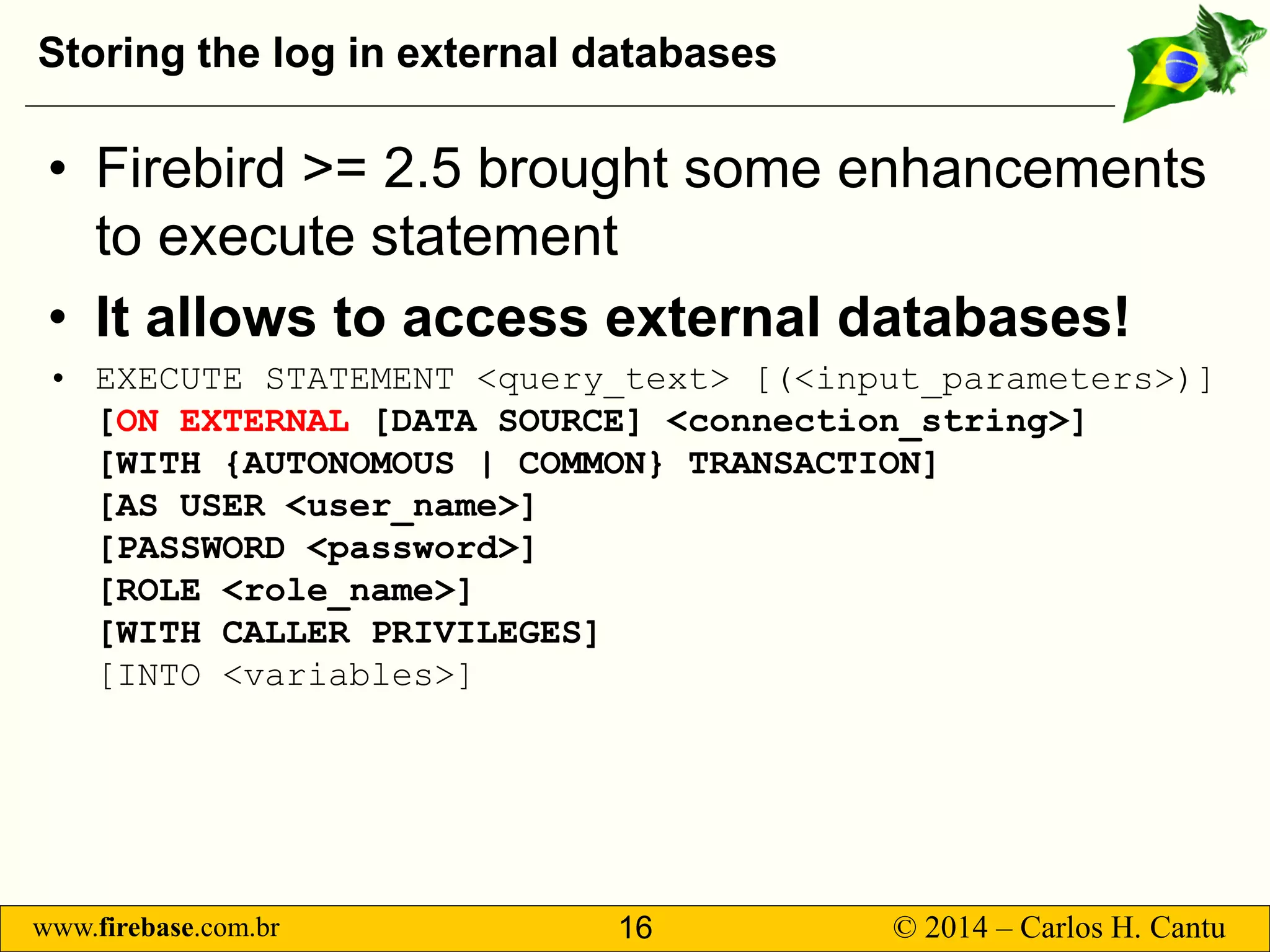 www.firebase.com.br 16 © 2014 – Carlos H. Cantu 
Storing the log in external databases 
• 
Firebird &gt;= 2.5 brought some enhancements to execute statement 
• 
It allows to access external databases! 
• 
EXECUTE STATEMENT &lt;query_text&gt; [(&lt;input_parameters&gt;)] [ON EXTERNAL[DATA SOURCE] &lt;connection_string&gt;] [WITH {AUTONOMOUS | COMMON} TRANSACTION] [AS USER &lt;user_name&gt;] [PASSWORD &lt;password&gt;] [ROLE &lt;role_name&gt;] [WITH CALLER PRIVILEGES] [INTO &lt;variables&gt;]  