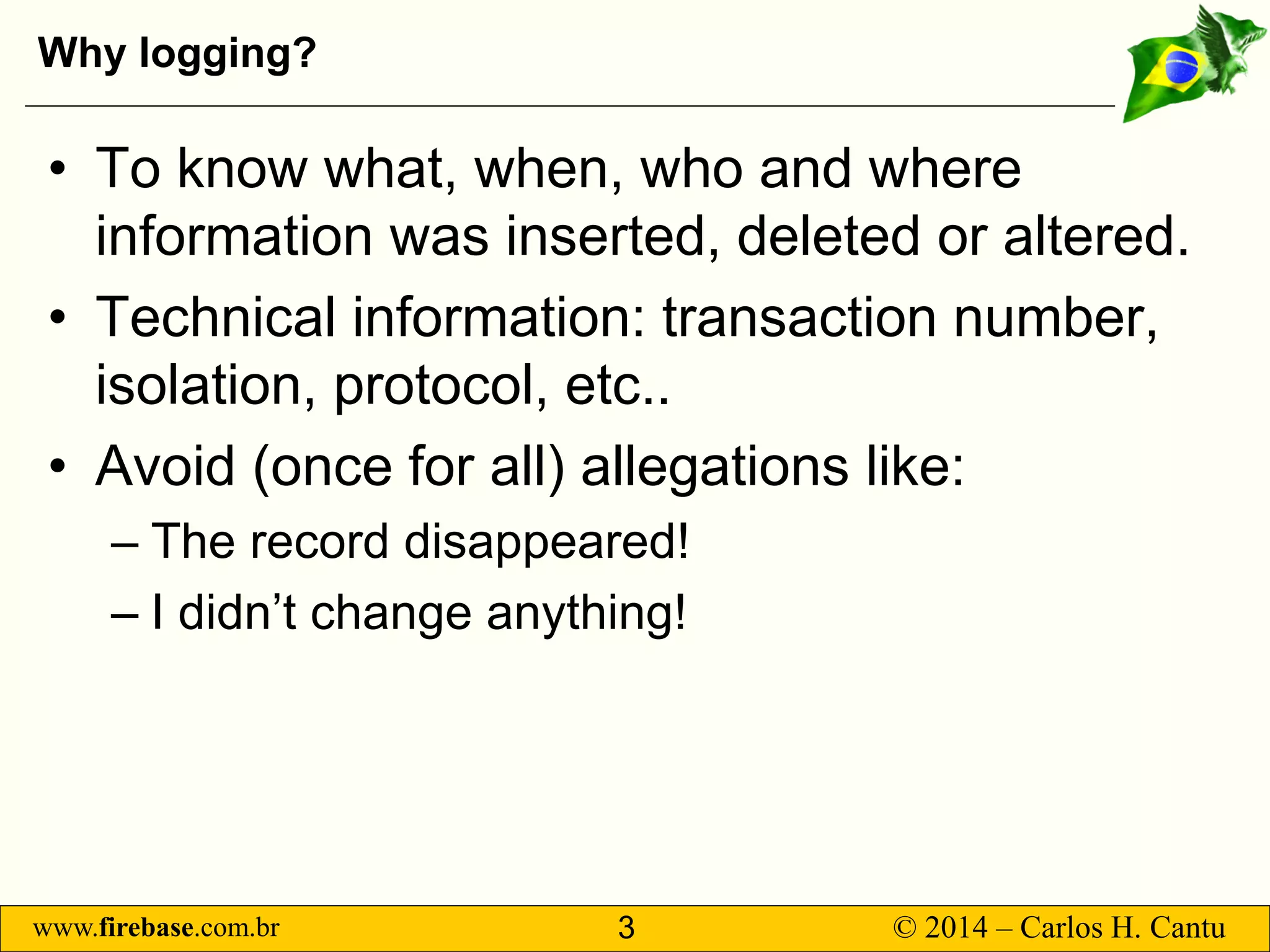 www.firebase.com.br 3 © 2014 – Carlos H. Cantu 
Why logging? 
• 
To know what, when, who and where information was inserted, deleted or altered. 
• 
Technical information: transaction number, isolation, protocol, etc.. 
• 
Avoid (once for all) allegations like: 
– 
The record disappeared! 
– 
I didn’t change anything!  