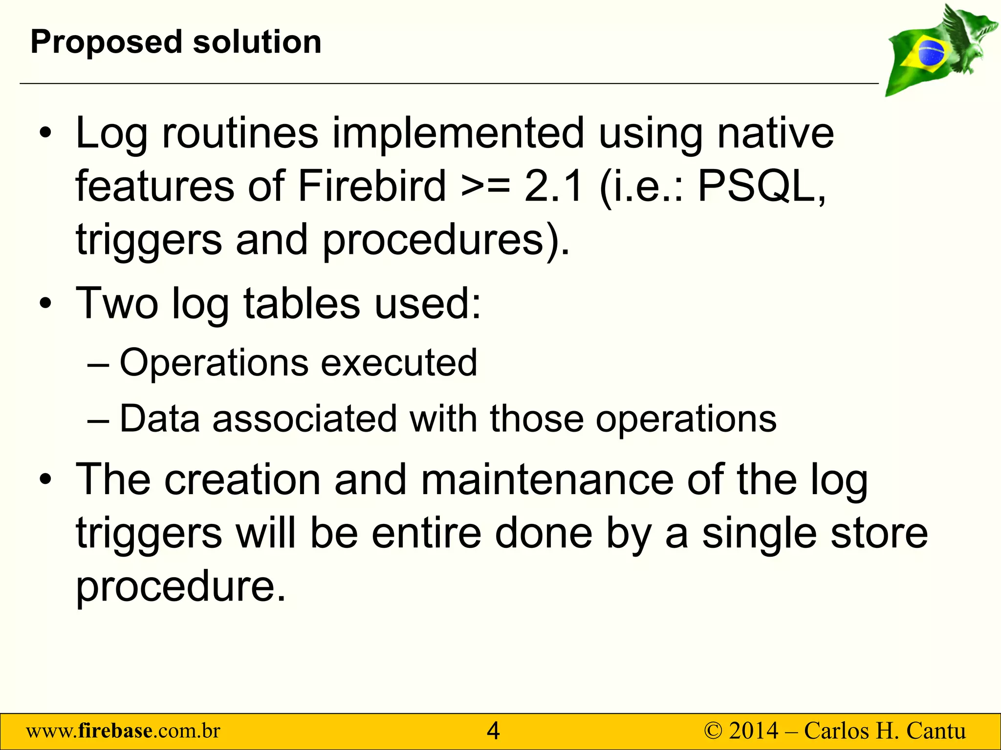www.firebase.com.br 4 © 2014 – Carlos H. Cantu 
Proposed solution 
• 
Log routines implemented using native features of Firebird &gt;= 2.1 (i.e.: PSQL, triggers and procedures). 
• 
Two log tables used: 
– 
Operations executed 
– 
Data associated with those operations 
• 
The creation and maintenance of the log triggers will be entire done by a single store procedure.  