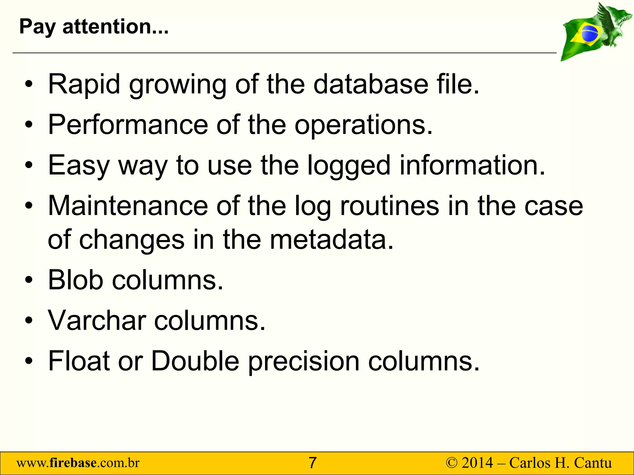 www.firebase.com.br 7 © 2014 – Carlos H. Cantu 
Pay attention... 
• 
Rapid growing of the database file. 
• 
Performance of the operations. 
• 
Easy way to use the logged information. 
• 
Maintenance of the log routines in the case of changes in the metadata. 
• 
Blob columns. 
• 
Varchar columns. 
• 
Float or Double precision columns.  