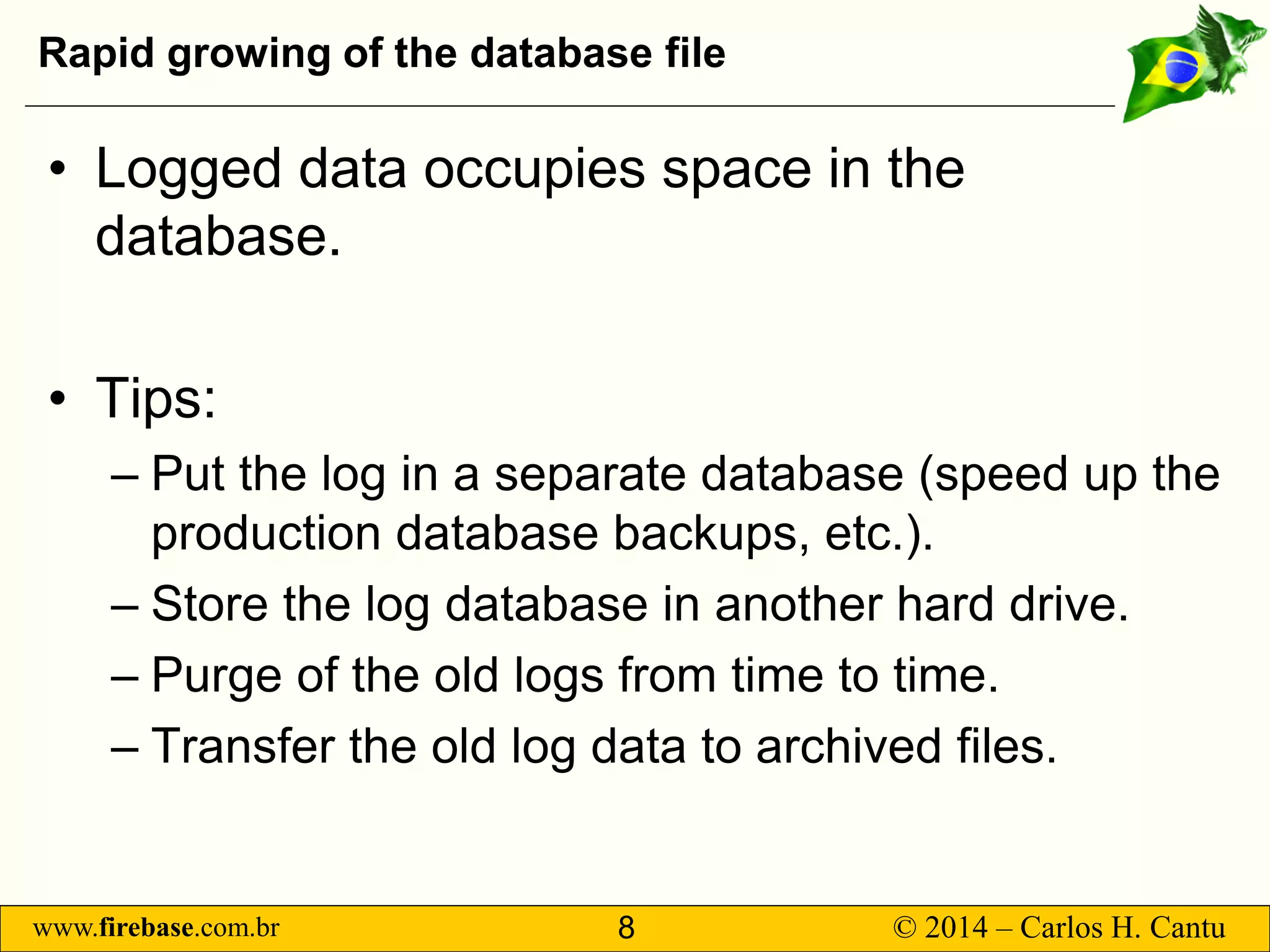 www.firebase.com.br 8 © 2014 – Carlos H. Cantu 
Rapid growing of the database file 
• 
Logged data occupies space in the database. 
• 
Tips: 
– 
Put the log in a separate database (speed up the production database backups, etc.). 
– 
Store the log database in another hard drive. 
– 
Purge of the old logs from time to time. 
– 
Transfer the old log data to archived files.  