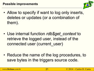 www.firebase.com.br 21 © 2014 – Carlos H. Cantu 
Possible improvements 
• 
Allow to specify if want to log only inserts, deletes or updates (or a combination of them). 
• 
Use internal function rdb$get_contextto retrieve the logged user, instead of the connected user (current_user) 
• 
Reduce the name of the log procedures, to save bytes in the triggers source code.  