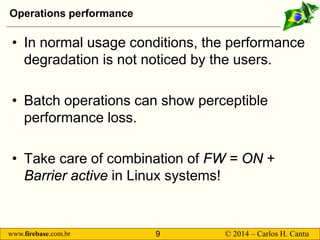 www.firebase.com.br 9 © 2014 – Carlos H. Cantu 
Operations performance 
• 
In normal usage conditions, the performance degradation is not noticed by the users. 
• 
Batch operations can show perceptible performance loss. 
• 
Take care of combination of FW = ON + Barrier active in Linux systems!  