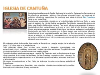 Cantuña pudiera llamarse la Capilla Sixtina del arte quiteño. Dada por los franciscanos a
la cofradía de escultores y pintores, los cofrades se encapricharon en convertirla en
auténtico relicario de joyas únicas. Su puerta se abre sobre el atrio de San Francisco,
hacia el sur, casi al final.
Cantuña dice una tradición recogida por el proto-historiador del Reino de Quito, el padre
Juan de Velasco, fue hijo de Hualca, que ayudó a Rumiñahui a esconder los tesoros de
Quito para librarlos de la codicia hispana. Para acudir a la extrema necesidad de su amo,
Cantuña le condujo hasta el tesoro, y el amo, al morir, dejó al indio de único heredero.
Urgido alguna vez para que revelase el secreto de bienes que gastaba con prodigalidad,
Cantuña dijo que había hecho pacto con el diablo. Acaso para redimirse de tal pacto,
Cantuña erigió a sus expensas la capilla que hasta hoy lleva su nombre. Con el paso del
tiempo se la destinó a la cofradía de escultores y pintores, y se entronizó en ella la hermosa talla
de San Lucas del Padre Carlos la más hermosa madera policromada de la imaginería quiteña, que
aún puede verse en su altar.
El esplendor actual de la capilla debe mucho a Bernardo de Legarda, síndico de la cofradía
hacia 1762. Obra suya es el retablo central.
Talló columnas, paños, friso, cornisa, arco, remate y elementos ornamentales, con
encaprichado primor, y alojó en hornacinas y repisas hermosas esculturas. Completó el áureo
conjunto dando al nicho central un marco de espejos y plata.
También el púlpito es obra primorosa de Legarda. De Caspicara está en Cantuña una de sus
obras maestras: la Impresión de las Llagas de San Francisco, grupo armonioso y transido de
sentimiento devoto, cuya culminación es la admirable expresión del santo, abismado en el dolor
y la iluminación.
No menos impresionante es el San Pedro de Alcántara, durante mucho tiempo atribuido al
Padre Carlos.
Y hay aún otros caspicaras, legardas y más estatuillas y tablas diseminadas por los retablos.
Como para nunca terminar de very asombrarse.
 