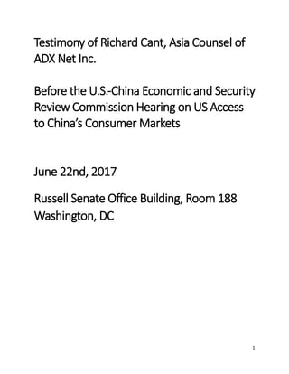 1
Testimony of Richard Cant, Asia Counsel of
ADX Net Inc.
Before the U.S.-China Economic and Security
Review Commission Hearing on US Access
to China’s Consumer Markets
June 22nd, 2017
Russell Senate Office Building, Room 188
Washington, DC
 