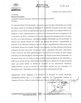 QEyOWPC
espacio
publico
Ciudadano,
Manuel Fernández
Compañía Anónima Nacional Teléfonos
Presente.-
Yo, Oswaldo Rafael Cali Hernández, vei ezolano,
de Caracas, titular de la Cédula de Ident dad Nc I:
personal y en mi carácter de representara legal de
dirigimos a Usted, respetuosamente, en r lación co
13 de febrero de 2014, e insistimos en luí misma ce
de 2014, en la cual solicitamos información sobre
usuarios que utilizan internet de CANTV por le
conexión en las diferentes ciudades y regiones del
si ha habido bloqueo en el estado Táchir u otras r<
o bloqueos de sitios web corno "íwimg.tfom", bit.l
si fue a través de una orden gubernamental y los
solicitamos una lista de páginas web bloqueadas y
de nuestro pesar, que a la fecha no hembs recibid
pesar de que se trata de una información! relaciona
social que puede afectar la libertad de expre
respetuosamente, en que la petición dfe informa
brevedad posible. Adjuntamos a la preseiite copia d
Agradecemos enviar respuesta a la
ocali@espaciopublico.org y a la sigu
Traposos a Chorros. Edificio Centro Emp
A* UfM*r*d4il.lsju*uf Tfjpotott Chorro.£<M. C««tro tmp««ml
>MO HOh.HUrb. Ot*<!fü,HurrfifHO Uberudor C»r«*»-Vtrt«otU
(03II) ^ 18121 yH)700Z
le Venezi sla (CANTV)
olicitud
ente
esarial. P
w
LA0A OOOG43
Caracas, 16 de Junio de 2014
layor de edad, domiciliado en la ciudad
.185.049, actuando en este acto a título
i Asociación Civil Espacio Público;nos
•s
comunicación que le entregamos el día
municación entregada el día 2 de mayo
las dificultades que han presentado los
ititud del servicio e imposibilidad de
>aís, específicamente información sobre
piones, si se han ordenado restricciones
'", aplicación "zello.com", informamos
motivos de la misma, de igual manera
as fechas en que fueron bloqueadas. Es
respuesta alguna de esta institución, a
a por su materia con un tema de interés
ion de los venezolanos. Insistimos,
ion enviada nos sea contestada a la
la comunicación enviada.
la dirección de correo electrónico
dircfcción: Av. Universidad, esquinas de
/y
2 7 Witity
Ke¿$":!->" ¡-/iCiiíiva Co/rív
Coordinación de Frotscci*-.
«p^Se&obltco.órgI ^*x
 