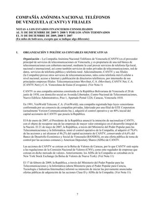 COMPAÑÍA ANÓNIMA NACIONAL TELÉFONOS
DE VENEZUELA (CANTV) Y FILIALES
NOTAS A LOS ESTADOS FINANCIEROS CONSOLIDADOS
AL 31 DE DICIEMBRE DE 2009 Y 2008 Y POR LOS AÑOS TERMINADOS
EL 31 DE DICIEMBRE DE 2009, 2008 Y 2007
(En miles de bolívares, excepto que se indique algo diferente)



1.   ORGANIZACIÓN Y POLÍTICAS CONTABLES SIGNIFICATIVAS

     Organización – La Compañía Anónima Nacional Teléfonos de Venezuela (CANTV) es el proveedor
     principal de servicios de telecomunicaciones en Venezuela, y es propietaria de una red básica de
     telecomunicaciones con cobertura nacional, mediante la cual provee servicios de telefonía fija local,
     nacional e internacional, así como también servicios de redes privadas de telecomunicaciones, red de
     datos, servicios de telefonía pública y telefonía rural. Adicionalmente, CANTV y sus filiales
     (la Compañía) provee otros servicios de telecomunicaciones, tales como telefonía móvil celular a
     nivel nacional, acceso a Internet y publicación de directorios telefónicos, por intermedio de sus
     principales empresas filiales: Telecomunicaciones Movilnet, C.A. (Movilnet), CANTV.Net, C.A.
     (CANTV.Net) y C.A. Venezolana de Guías (Caveguías). (Ver Nota 1)

     CANTV es una compañía anónima constituida en la República Bolivariana de Venezuela el 20 de
     junio de 1930, con domicilio social en Avenida Libertador, Centro Nacional de Telecomunicaciones,
     Nuevo Edificio Administrativo, Piso 1, Apartado Postal 1226, Caracas, Venezuela 1010.

     En 1991, VenWorld Telecom, C.A. (VenWorld), una compañía registrada bajo leyes venezolanas
     conformada por un consorcio de compañías privadas, liderizado por una filial de GTE Corporation
     (actualmente Verizon Communications Inc.), adquirió el control operativo y un 40% inicial del
     capital accionario de CANTV que poseía la República.

     El 8 de enero de 2007, el Presidente de la República anunció la intención de nacionalizar CANTV,
     con el objeto de recuperar una de las empresas de mayor valor estratégico en el desarrollo integral de
     la Nación. El 21 de mayo de 2007, la República, a través del Ministerio del Poder Popular para las
     Telecomunicaciones y la Informática, tomó el control operativo de la Compañía, al adquirir el 79,6%
     de las acciones y así alcanzar el 86,2% del capital accionario de CANTV, conservando el 6,6% del
     Banco de Desarrollo Económico y Social de Venezuela (BANDES), en una oferta pública de toma de
     control por las acciones comunes y American Depositary Shares (ADSs) de CANTV.

     Las acciones de CANTV se cotizan en la Bolsa de Valores de Caracas, por lo que CANTV está sujeta
     a las regulaciones de la Comisión Nacional de Valores (CNV), como ente regulador de empresas que
     cotizan en dicho mercado de valores. Anteriormente, los ADSs de la Compañía se cotizaban en la
     New York Stock Exchange (la Bolsa de Valores de Nueva York). (Ver Nota 11)

     El 17 de febrero de 2009, la República, a través del Ministerio del Poder Popular para las
     Telecomunicaciones y la Informática (ahora Ministerio para el Poder Popular para Ciencia,
     Tecnología e Industrias Intermedias) informó su intención de iniciar las previamente anunciadas
     ofertas públicas de adquisición de las acciones Clase D y ADSs de la Compañía. (Ver Nota 11)




                                                    7
 