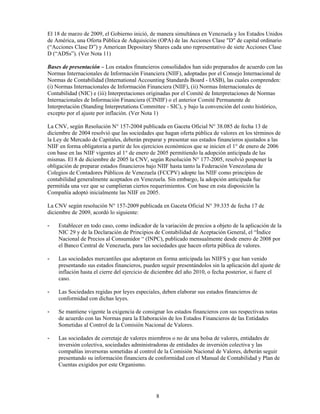 El 18 de marzo de 2009, el Gobierno inició, de manera simultánea en Venezuela y los Estados Unidos
de América, una Oferta Pública de Adquisición (OPA) de las Acciones Clase "D" de capital ordinario
(“Acciones Clase D”) y American Depositary Shares cada uno representativo de siete Acciones Clase
D (“ADSs”). (Ver Nota 11)

Bases de presentación – Los estados financieros consolidados han sido preparados de acuerdo con las
Normas Internacionales de Información Financiera (NIIF), adoptadas por el Consejo Internacional de
Normas de Contabilidad (International Accounting Standards Board - IASB), las cuales comprenden:
(i) Normas Internacionales de Información Financiera (NIIF), (ii) Normas Internacionales de
Contabilidad (NIC) e (iii) Interpretaciones originadas por el Comité de Interpretaciones de Normas
Internacionales de Información Financiera (CINIIF) o el anterior Comité Permanente de
Interpretación (Standing Interpretations Committee - SIC), y bajo la convención del costo histórico,
excepto por el ajuste por inflación. (Ver Nota 1)

La CNV, según Resolución N° 157-2004 publicada en Gaceta Oficial N° 38.085 de fecha 13 de
diciembre de 2004 resolvió que las sociedades que hagan oferta pública de valores en los términos de
la Ley de Mercado de Capitales, deberán preparar y presentar sus estados financieros ajustados a las
NIIF en forma obligatoria a partir de los ejercicios económicos que se inicien el 1° de enero de 2006
con base en las NIIF vigentes al 1° de enero de 2005 permitiendo la adopción anticipada de las
mismas. El 8 de diciembre de 2005 la CNV, según Resolución N° 177-2005, resolvió posponer la
obligación de preparar estados financieros bajo NIIF hasta tanto la Federación Venezolana de
Colegios de Contadores Públicos de Venezuela (FCCPV) adopte las NIIF como principios de
contabilidad generalmente aceptados en Venezuela. Sin embargo, la adopción anticipada fue
permitida una vez que se cumplieran ciertos requerimientos. Con base en esta disposición la
Compañía adoptó inicialmente las NIIF en 2005.

La CNV según resolución N° 157-2009 publicada en Gaceta Oficial N° 39.335 de fecha 17 de
diciembre de 2009, acordó lo siguiente:

-   Establecer en todo caso, como indicador de la variación de precios a objeto de la aplicación de la
    NIC 29 y de la Declaración de Principios de Contabilidad de Aceptación General, el “Índice
    Nacional de Precios al Consumidor “ (INPC), publicado mensualmente desde enero de 2008 por
    el Banco Central de Venezuela, para las sociedades que hacen oferta pública de valores.

-   Las sociedades mercantiles que adoptaron en forma anticipada las NIIFS y que han venido
    presentando sus estados financieros, pueden seguir presentándolos sin la aplicación del ajuste de
    inflación hasta el cierre del ejercicio de diciembre del año 2010, o fecha posterior, si fuere el
    caso.

-   Las Sociedades regidas por leyes especiales, deben elaborar sus estados financieros de
    conformidad con dichas leyes.

-   Se mantiene vigente la exigencia de consignar los estados financieros con sus respectivas notas
    de acuerdo con las Normas para la Elaboración de los Estados Financieros de las Entidades
    Sometidas al Control de la Comisión Nacional de Valores.

-   Las sociedades de corretaje de valores miembros o no de una bolsa de valores, entidades de
    inversión colectiva, sociedades administradoras de entidades de inversión colectiva y las
    compañías inversoras sometidas al control de la Comisión Nacional de Valores, deberán seguir
    presentando su información financiera de conformidad con el Manual de Contabilidad y Plan de
    Cuentas exigidos por este Organismo.




                                               8
 