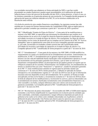 Las sociedades mercantiles que adoptaron en forma anticipada las NlIFs y que han venido
presentando sus estados financieros, pueden seguir presentándolos sin la aplicación del ajuste de
inflación hasta el cierre del ejercicio de diciembre del año 2010, o fecha posterior, si fuere el caso, en
los términos contenidos en el particular primero de esta resolución. La Compañía decidió posponer la
aplicación del ajuste por inflación indicado en la NIC 29, en los términos establecidos en la
Resolución antes referida.

A la fecha de emisión de estos estados financieros consolidados, las siguientes normas han sido
emitidas por el consejo de Normas Internacionales de Contabilidad (IASB, sigla en inglés) para su
aplicación a períodos contables que comienzan a partir del 1° de enero de 2010 o posterior:

-    NIC 7 (Modificada) “Estados de Flujos de Efectivo” – Como parte de las modificaciones o
     mejoras a las NIIF 2009, se especifican que únicamente los desembolsos que resulten en el
     reconocimiento de un activo en el estado de situación financiera pueden ser clasificados como
     actividades inversión en el estado de flujos de efectivo. Por consiguiente, los flujos de efectivo
     relacionados con los costos de desarrollo que no cumplan con los criterios de la NIC 38 “Activos
     Intangibles” para su capitalización como parte de un activo intangible generado internamente
     (y, por ende, reconocidos en resultados cuando ocurren) han sido reclasificados desde
     actividades de inversión a actividades de operación en el estado de flujos de efectivo. La
     Compañía aplicará la NIC 7 (modificada) de forma prospectiva a partir del 1° de enero de 2010.

-    NIC 17 “Arrendamientos” – Como parte de las mejoras a las NIIF 2009, el IASB modificó los
     requerimientos en cuanto a la clasificación de los arrendamientos de terrenos. Anteriormente a la
     modificación, la NIC 17 Arrendamientos por lo general requería que los arrendamientos de
     terrenos con una vida útil indefinida fueran clasificados como arrendamientos operativos, lo cual
     era inconsistente con los principios generales de la Norma, y por lo tanto se removió el
     lineamiento correspondiente debido a la preocupación de que pudiera generar un registro que no
     reflejara la sustancia de los acuerdos. Posteriormente a las modificaciones, los arrendamientos de
     terreno se clasifican bien sea como “financieros” u “operativos”, usando los principios generales
     de la NIC 17. Estas modificaciones entrarán en vigencia para los períodos anuales que
     comienzan el 1° de enero de 2010 o fechas posteriores, y deberán ser aplicadas de manera
     retrospectiva a los arrendamientos vigentes al 1° de enero de 2010 en caso de que la información
     necesaria estuviera disponible al inicio del arrendamiento. De lo contrario, la Norma revisada
     será aplicada con base en los hechos y circunstancias existentes al 1° de enero de 2010 (es decir
     la fecha de adopción de las modificaciones) y reconocerán los activos y pasivos relacionados con
     el arrendamiento de terrenos clasificados recientemente como arrendamientos financieros a su
     valor razonable a esa fecha; cualquier diferencia entre esos valores será reconocido en las
     ganancias acumuladas. La Compañía aplicará la NIC 7 (modificada) de forma prospectiva a
     partir del 1° de enero de 2010.

-    NIC 24 “ Revelaciones de partes relacionadas” – En noviembre del 2009, el IASB emitió algunas
     enmiendas a esta Norma simplificando los requerimientos de revelación para las entidades que
     estén controladas, controladas conjuntamente o tengan influencia importante por parte de un
     gobierno (a las cuales se les refiere como entidades relacionadas con el gobierno) y aclara la
     definición de parte relacionada. Esta Norma será efectiva para los ejercicios que comiencen
     el 1° de enero de 2011. La Compañía aplicará la NIC 24 (modificada) de forma prospectiva a
     partir del 1° de enero de 2011.




                                                 9
 
