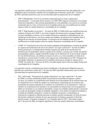 Las siguientes modificaciones a las normas existentes e interpretaciones han sido publicadas y son
obligatorias para los períodos contables de la Compañía que comienzan a partir del 1° de enero
de 2010 o períodos posteriores, pero no son relevantes para las operaciones de la Compañía:

-   NIIF 5 (Modificada) “Activos no corrientes mantenidos para la venta y operaciones
    discontinuadas” – Como parte de las mejoras a las NIIF 2009, algunas revelaciones a los estados
    financieros aplicables a otras normas generalmente no sería aplicables a los activos no corrientes
    mantenidos para la venta. La Gerencia de la Compañía estima que esta modificación no tendrá
    impacto sobre los estados financieros consolidados de la Compañía.

-   NIIF 2 “Pago basados en acciones” – En junio de 2009, el IASB emitió unas modificaciones que
    explican el alcance de la NIIF 2, así como el registro de transacciones con pagos basados en
    acciones liquidadas en efectivo en los estados financieros separados (o individuales) de una
    entidad que recibe bienes o servicios cuando otra entidad o accionista de la Compañía tiene la
    obligación de cancelar el reconocimiento. La Gerencia de la Compañía estima que esta
    modificación no tendrá impacto sobre los estados financieros consolidados de la Compañía.

-   CINIIF 18 “Transferencia de activos de clientes (adoptado anticipadamente a la fecha de entrada
    en vigencia de transferencia de activos de clientes” (en vigor a partir del 1° de Julio de 2009 o
    fechas posteriores). La Interpretación aborda el registro por parte de los beneficiarios de
    transferencias de propiedades, planta y equipo de los clientes y concluye que cuando una partida
    de propiedades, planta y equipo transferida cumple con la definición de un activo desde el punto
    de vista del beneficiario, este debería reconocer el activo a su valor razonable a la fecha de la
    transferencia, reconociendo el crédito como ingresos de conformidad con la NIC 18 Ingresos de
    actividades ordinarias. La gerencia de la Compañía estima que la entrada en vigencia de la
    CINIIF 18 a partir del 1° de enero de 2010, no tendrá ningún efecto sobre los estados financieros
    consolidados de la Compañía.

Las siguientes normas e interpretaciones fueron modificadas y de aplicación obligatoria para los
períodos que comenzaron a partir del 1° de enero de 2009 o períodos subsecuentes, pero no fueron
relevantes para las operaciones de la Compañía:

-   NIC 1 (Revisada), “Presentación de estados financieros” (en vigor a partir del 1° de enero
    de 2009). La norma modificada prohíbe la presentación de partidas de ingresos y gastos
    (es decir, los cambios en el patrimonio neto distintos de los procedentes de las transacciones con
    los propietarios) en el estado de cambios en el patrimonio, requiriendo que los mismos sean
    presentados de manera separada de los cambios en el patrimonio de los propietarios. Todos los
    cambios en el patrimonio neto distintos a los procedentes de transacciones con los propietarios
    deben ser mostrados en un estado de desempeño, aunque las entidades podrán decidir si presentar
    un estado de desempeño (estado de utilidades integrales) o dos estados (el estado de resultados y
    el estado de utilidades integrales). Cuando las entidades reexpresen o reclasifiquen su
    información comparativa, deberán presentar un balance general reexpresado a la fecha de inicio
    del período comparativo además de tener que presentar los balances generales al final del
    período actual y el período comparativo. La Compañía aplicó la NIC 1 (Revisada) a partir
    del 1° de enero de 2009, sin impacto significativo sobre los estados financieros consolidados.




                                              10
 