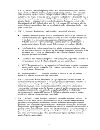 -   NIC 16 (Enmienda), “Propiedad, planta y equipo”. Esta enmienda establece que las entidades
    cuyas actividades ordinarias comprenden el alquiler y la venta posterior del activo arrendado,
    deben presentar el beneficio obtenido como producto de la venta del activo como ingreso y
    deberá transferir el valor en libros del activo a inventario cuando el activo esté disponible para la
    venta. Una enmienda consiguiente a la NIC 7 establece que los flujos de caja que provienen de la
    compra, alquiler y venta de esos activos son clasificados como flujos de caja operativos. La
    Compañía aplicó la NIC 16 (Enmienda) a partir del 1° de enero de 2009, sin impacto sobre los
    estados financieros consolidados, dado que no realiza actividades ordinarias de alquiler y venta
    posterior de activos.

-   NIC 19 (Enmienda), "Retribuciones a los Empleados". La enmienda aclara que:

    •    Una modificación en el plan que resulta en un cambio en el sentido de que los beneficios
         prometidos se vean afectados por incrementos futuros de salarios resulta en una reducción
         de beneficios de la empresa, mientras que una modificación que cambia beneficios
         atribuibles a servicios ya prestados da lugar a un costo de servicio prestado negativo si
         resulta en una reducción del valor presente de la obligación por beneficios definidos.

    •    La definición de los rendimientos de los activos del plan ha sido enmendada para indicar
         que los costos de administración del plan son deducidos en el cálculo del rendimiento de los
         activos solo hasta el monto que tales costos han sido excluidos de la medición de la
         obligación por beneficios definidos.

    •    La distinción entre beneficios al empleado a corto y largo plazo, dependerá si los mismos se
         otorgarán antes o después de 12 meses de que los servicios sean prestados.

    •    NIC 37 “Provisiones, pasivos y activos contingentes”, requiere que los pasivos contingentes
         sean divulgados pero no reconocidos. NIC 19 ha sido enmendada para fines de consistencia,
         en su referencia a dicha norma.

    La Compañía aplicó la NIC 19 (Enmienda) a partir del 1° de enero de 2009, sin impacto
    significativo sobre los estados financieros consolidados.

-   NIC 23 (Modificada), “Costos por intereses” (en vigor a partir del 1° de enero de 2009). La
    modificación requiere la capitalización de los costos por intereses directamente atribuibles a la
    adquisición, construcción o producción de un activo cualificado (activo que requiere,
    necesariamente, de un período sustancial antes de estar listo para su uso o para su venta)
     como parte del costo de ese activo. Se eliminará la opción de que los costos por intereses sean
    inmediatamente registrados como gastos. La Compañía aplicó la NIC 23 (Modificada)
    de forma prospectiva a partir del 1° de enero de 2009, dicha aplicación no tuvo un impacto
    significativo sobre los estados financieros consolidados.

-   NIC 27 (Revisada), “Estados financieros consolidados y separados” (en vigor a partir del 1° de
    julio de 2009). La norma revisada requiere que los efectos de todas las transacciones con la
    participación no mayoritaria (anteriormente “intereses minoritarios”) sean registrados en el
    patrimonio si no existe cambio alguno en el control y dichas transacciones ya no resultarán en
    una plusvalía o ingresos y gastos. La norma también especifica el tratamiento contable cuando se
    pierde el control. Cualquier interés restante en la entidad es remedido a su valor razonable y una
    ganancia o pérdida se reconoce en el estado de resultados. La Gerencia de la Compañía aplicará
    esta norma prospectivamente, pero estima que no tendrá un impacto significativo sobre los
    estados financieros consolidados.




                                               11
 