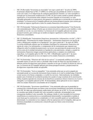 -   NIC 28 (Revisada) “Inversiones en Asociadas” (en vigor a partir del 1° de julio de 2009).
    El principio adoptó bajo la NIC 27 (2008) (ver arriba) que una pérdida de control se reconoce
    como una venta y la re-adquisición de cualquier participación retenida a su valor razonable se
    extiende por la consecuente modificación a la NIC 28; por lo tanto cuando se pierde influencia
    significativa, el inversionista mide cualquier inversión retenida en la asociada a su valor
    razonable generando en consecuencia una ganancia o pérdida que es reconocida en el estado de
    resultados. La Gerencia de la Compañía aplicará esta norma prospectivamente, pero estima que
    no tendrá un impacto significativo sobre los estados financieros consolidados.

-   NIC 29 (Enmienda) “Información financiera en economías hiperinflacionarias” Esta Norma ha
    sido enmendada para reflejar el hecho que un número de activos y pasivos sean medidos a valor
    razonable en vez de a su costo histórico. La Gerencia de la Compañía aplicará esta norma
    prospectivamente, pero estima que no tendrá un impacto significativo sobre los estados
    financieros consolidados.

-   NIC 32 (Modificada) “Instrumentos financieros: presentación e información a revelar”, y NIC 1
    (Modificada), “Presentación de estados financieros – Instrumentos financieros con opción de
    venta y obligaciones surgidas en su liquidación” (en vigor a partir del 1° de enero de 2009).
    La norma modificada requiere que las entidades clasifiquen los instrumentos financieros con
    opción de venta y los instrumentos, o componentes de los instrumentos que imponen una
    obligación sobre la entidad de proporcionar a un tercero una participación proporcional de los
    activos netos de la entidad únicamente en liquidación como patrimonio, siempre y cuando los
    instrumentos financieros tengan características particulares y cumplan con condiciones
    específicas. La Compañía aplicó la NIC 32 y NIC 1 (Modificada) a partir del 1° de enero
     de 2009, dicha aplicación no tuvo un impacto en los estados financieros consolidados.

-   NIC 36 (Enmienda), “Deterioro del valor de los activos”. La enmienda establece que el valor
    razonable menos el costo de venta es calculado sobre la base de flujos de caja descontados; se
    deberán realizar divulgaciones equivalentes a aquellos en los que se realiza el cálculo de valor en
    uso. La Gerencia de la Compañía aplicará esta norma prospectivamente y proporcionará las
    divulgaciones requeridas donde sea aplicable.

-   NIC 38 (Enmienda), “Activos intangibles”. Esta enmienda aclara que un activo pagado por
    anticipado puede ser reconocido únicamente hasta el punto en el cual la entidad tenga el derecho
    a tener acceso a los bienes comprados o a recibir los servicios. Adicionalmente, las entidades
    pueden usar el método de la unidad de producción cuando el cargo resultante de la amortización
    refleje el patrón esperado de consumo de los beneficios económicos futuros inmersos en el activo
    intangible. La Compañía aplicará la NIC 38 (Enmendada), dicha aplicación no tuvo impacto
    sobre los estados financieros consolidados de la Compañía.

-   NIC 40 (Enmienda), “Inversiones inmobiliarias”. Esta enmienda indica que la propiedad en
    construcción o desarrollo para uso futuro como inversiones inmobiliarias esta dentro del alcance
    de la NIC 40, dado que anteriormente estaba dentro del alcance de la NIC 16. En esta enmienda
    se considera que donde el modelo del valor razonable es aplicado, tal propiedad es por
    consiguiente medida al valor razonable. Sin embargo, donde el valor razonable de inversiones
    inmobiliarias en construcción no es razonablemente determinable, la propiedad es medida al
    costo hasta que la construcción es completada o el valor razonable puede ser razonablemente
    determinado. La enmienda no tuvo impacto sobre las operaciones de la Compañía, dado que no
    mantiene propiedades en construcción o desarrollo para uso futuro como inversiones
    inmobiliarias.




                                              12
 