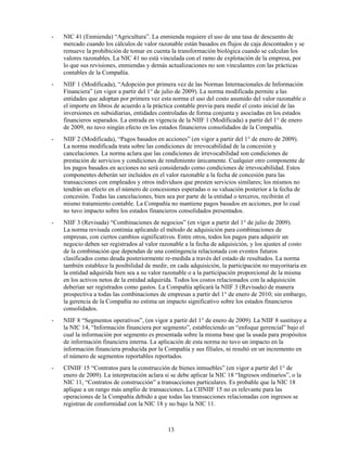 -   NIC 41 (Enmienda) “Agricultura”. La enmienda requiere el uso de una tasa de descuento de
    mercado cuando los cálculos de valor razonable están basados en flujos de caja descontados y se
    remueve la prohibición de tomar en cuenta la transformación biológica cuando se calculan los
    valores razonables. La NIC 41 no está vinculada con el ramo de explotación de la empresa, por
    lo que sus revisiones, enmiendas y demás actualizaciones no son vinculantes con las prácticas
    contables de la Compañía.
-   NIIF 1 (Modificada), “Adopción por primera vez de las Normas Internacionales de Información
    Financiera” (en vigor a partir del 1° de julio de 2009). La norma modificada permite a las
    entidades que adoptan por primera vez esta norma el uso del costo asumido del valor razonable o
    el importe en libros de acuerdo a la práctica contable previa para medir el costo inicial de las
    inversiones en subsidiarias, entidades controladas de forma conjunta y asociadas en los estados
    financieros separados. La entrada en vigencia de la NIIF 1 (Modificada) a partir del 1° de enero
    de 2009, no tuvo ningún efecto en los estados financieros consolidados de la Compañía.
-   NIIF 2 (Modificada), “Pagos basados en acciones” (en vigor a partir del 1° de enero de 2009).
    La norma modificada trata sobre las condiciones de irrevocabilidad de la concesión y
    cancelaciones. La norma aclara que las condiciones de irrevocabilidad son condiciones de
    prestación de servicios y condiciones de rendimiento únicamente. Cualquier otro componente de
    los pagos basados en acciones no será considerado como condiciones de irrevocabilidad. Estos
    componentes deberán ser incluidos en el valor razonable a la fecha de concesión para las
    transacciones con empleados y otros individuos que presten servicios similares; los mismos no
    tendrán un efecto en el número de concesiones esperadas o su valuación posterior a la fecha de
    concesión. Todas las cancelaciones, bien sea por parte de la entidad o terceros, recibirán el
    mismo tratamiento contable. La Compañía no mantiene pagos basados en acciones, por lo cual
    no tuvo impacto sobre los estados financieros consolidados presentados.
-   NIIF 3 (Revisada) “Combinaciones de negocios” (en vigor a partir del 1° de julio de 2009).
    La norma revisada continúa aplicando el método de adquisición para combinaciones de
    empresas, con ciertos cambios significativos. Entre otros, todos los pagos para adquirir un
    negocio deben ser registrados al valor razonable a la fecha de adquisición, y los ajustes al costo
    de la combinación que dependan de una contingencia relacionada con eventos futuros
    clasificados como deuda posteriormente re-medida a través del estado de resultados. La norma
    también establece la posibilidad de medir, en cada adquisición, la participación no mayoritaria en
    la entidad adquirida bien sea a su valor razonable o a la participación proporcional de la misma
    en los activos netos de la entidad adquirida. Todos los costos relacionados con la adquisición
    deberían ser registrados como gastos. La Compañía aplicará la NIIF 3 (Revisada) de manera
    prospectiva a todas las combinaciones de empresas a partir del 1° de enero de 2010; sin embargo,
    la gerencia de la Compañía no estima un impacto significativo sobre los estados financieros
    consolidados.
-   NIIF 8 “Segmentos operativos”, (en vigor a partir del 1° de enero de 2009). La NIIF 8 sustituye a
    la NIC 14, “Información financiera por segmento”, estableciendo un “enfoque gerencial” bajo el
    cual la información por segmento es presentada sobre la misma base que la usada para propósitos
    de información financiera interna. La aplicación de esta norma no tuvo un impacto en la
    información financiera producida por la Compañía y sus filiales, ni resultó en un incremento en
    el número de segmentos reportables reportados.
-   CINIIF 15 “Contratos para la construcción de bienes inmuebles” (en vigor a partir del 1° de
    enero de 2009). La interpretación aclara si se debe aplicar la NIC 18 “Ingresos ordinarios”, o la
    NIC 11, “Contratos de construcción” a transacciones particulares. Es probable que la NIC 18
    aplique a un rango más amplio de transacciones. La CIINIIF 15 no es relevante para las
    operaciones de la Compañía debido a que todas las transacciones relacionadas con ingresos se
    registran de conformidad con la NIC 18 y no bajo la NIC 11.



                                              13
 