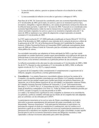 -   La tasa de interés, salarios y precios se ajustan en función a la evolución de un índice
         de precios.

     -   La tasa acumulada de inflación en tres años se aproxima o sobrepasa el 100%.

     Para fines de la NIC 29, Venezuela fue considerada como una economía hiperinflacionaria hasta
     el 31 de diciembre de 2003; por lo tanto, los activos y pasivos no monetarios (activos fijos,
     inventarios, intangibles e ingresos diferidos), y las cuentas de patrimonio incluyen los efectos de
     la inflación hasta esa fecha. A partir del 1° de enero de 2004, Venezuela no es considerada como
     economía hiperinflacionaria y todas las nuevas transacciones se registran y se mantienen a sus
     valores nominales originales; los activos y pasivos no monetarios originados antes del 1° de
     enero de 2004 se mantienen a sus valores de adquisición u origen expresados en moneda
     constante al 31 de diciembre de 2003.

     La CNV según resolución N° 157-2009 publicada en publicada en Gaceta Oficial N° 39.335 de
     fecha 29 de diciembre de 2009, estableció como indicador de la variación de precios a objeto de
     la aplicación de la NIC 29 y de la Declaración de Principios de Contabilidad de Aceptación
     General, el Índice Nacional de Precios al Consumidor (INPC) publicado mensualmente desde
     enero de 2008 por el Banco Central de Venezuela, para las sociedades mercantiles que hacen
     oferta pública de valores.

     Las sociedades mercantiles que adoptaron en forma anticipada las NIIFs y que han venido
     presentando sus estados financieros, pueden seguir presentándolos sin la aplicación del ajuste de
     inflación hasta el cierre del ejercicio terminado en diciembre del año 2010, o fecha posterior, si
     fuere el caso, en los términos contenidos en el particular primero de esta resolución.
     La inflación acumulada en dos años para los años terminados al 31 de diciembre de 2009 y 2008
     fue de 63,7%. Durante los años terminados al 31 de diciembre de 2009 y 2008, la inflación
     registro niveles de 25,1 % y 30,9 %, respectivamente.
     La gerencia de la Compañía evalúa constantemente el comportamiento y seguimiento de la
     inflación, apegado a las políticas y normas gubernamentales.
c.   Consolidación – Los estados financieros consolidados adjuntos incluyen las cuentas de la
     Compañía y de aquellas entidades controladas por esta (filiales). La Compañía considera que
     posee control de una entidad cuando tiene el poder para dirigir sus políticas financieras y de
     operación, con el fin de obtener beneficios de sus actividades. Las principales empresas filiales
     de Compañía Anónima Nacional Teléfonos de Venezuela, C.A son: Telecomunicaciones
     Movilnet, C.A, CANTV.Net y C.A Venezolana de Guías. La Compañía también consolida el
     fondo de beneficios a trabajadores (Ver Nota 11). Todas las filiales están totalmente poseídas por
     CANTV, excepto Caveguías, la cual está poseída en un 80%.
     Los saldos y las transacciones significativas entre compañías se eliminan en la consolidación.
     Las prácticas y políticas contables utilizadas por las filiales de la Compañía han sido adaptadas
     para ser uniformes con las utilizadas por CANTV.
     La participación minoritaria en los activos netos de filiales consolidadas (excluyendo la
     plusvalía) se presenta separadamente del patrimonio del grupo consolidado, en el rubro
     denominado “Intereses minoritarios”. Esta participación minoritaria es equivalente a la
     participación original a la fecha de constitución (o combinación), más los cambios en el
     patrimonio a partir de esa fecha. Las pérdidas en exceso de la participación minoritaria en el
     patrimonio de la subsidiaria son cargadas al patrimonio del grupo consolidado, excepto aquella
     porción para la cual los accionistas minoritarios tienen una obligación vinculante y están
     capacitados a efectuar inversiones adicionales para cubrir tales pérdidas.



                                               15
 