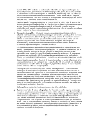 Durante 2008 y 2007 se efectuó un análisis de las vidas útiles, con algunos cambios para las
     nuevas adquisiciones, principalmente en el rubro de propiedades, planta, dando como resultado
     el aceleramiento de la vida útil de equipos de conmutación, transmisión y datos. Los activos ya
     instalados no tuvieron cambios en su vida útil remanente. Durante el año 2009, la Compañía
     efectuó el análisis de las vidas útiles estimadas de las propiedades, plantas y equipos, sin realizar
     modificaciones a las mismas, producto de dicha evaluación.
     La gerencia de la Compañía considera que al 31 de diciembre de 2009 y 2008, de acuerdo con
     los principios de contabilidad aplicables, no existe deterioro en el valor en libros de este grupo de
     activos. Cambios futuros en los planes de negocio de la Compañía y/o en las premisas
     establecidas por la gerencia podrían afectar significativamente el valor de uso de las propiedades,
     planta y equipos a las fechas antes mencionada.
f.   Otros activos intangibles – Esta cuenta incluye sistemas de computación de uso interno
     adquirido e internamente modificado únicamente para satisfacer las necesidades de la Compañía
     y no para la venta externa. El costo de algunos proyectos y sistemas de computación para uso
     interno, así como actualizaciones que aumentan la vida útil o capacidad del activo, han sido
     capitalizados y clasificados como sistemas informáticos. Los gastos por concepto de
     mantenimiento y modificaciones que no añaden funcionalidad a los sistemas informáticos
     existentes se registran como gastos cuando son incurridos.
     Los sistemas informáticos adquiridos son capitalizados con base en los costos incurridos para
     adquirir y poner en uso el sistema informático específico. Los costos relacionados con la fase de
     investigación de los proyectos de sistemas informáticos desarrollados internamente son
     reconocidos como gastos y los costos identificados de desarrollar aplicaciones de los sistemas
     informáticos son capitalizados si la Compañía está en capacidad de controlar los beneficios
     futuros. Los costos de post-implementación y operación son reconocidos como gasto del período.
     La amortización se calcula bajo el método de línea recta, con base en la vida útil estimada de los
     sistemas informáticos la cual oscila entre tres y siete años. La vida útil estimada y el método de
     amortización son revisados al final de cada periodo, registrándose el efecto de cualquier cambio
     en estos estimados sobre una base prospectiva.
     La Compañía realiza actualizaciones a sus sistemas para adaptar la red a los requerimientos
     tecnológicos de nuevos productos y servicios. Los costos identificables de actualizaciones de
     sistemas informáticos son capitalizados en el correspondiente elemento de la propiedades, planta
     y equipos o el sistema informático, cuando estas actualizaciones cumplan con el criterio de
     mejoras y/o renovaciones significativas, que aumentan la vida útil o capacidad del activo, y si la
     Compañía está en capacidad de controlar los beneficios futuros, de lo contrario son registrados
     como gastos. Para fines contables estas actividades no son consideradas por la Compañía como
     gastos de investigación y desarrollo. La Compañía no realiza otras actividades que puedan ser
     consideradas investigación y desarrollo.
     La Compañía no mantiene activos intangibles con vidas útiles indefinidas.
g.   Deterioro en el valor de activos a largo plazo – La Compañía revisa los importes en libros de
     sus activos tangibles e intangibles para determinar si existen indicios de que dichos activos hayan
     sufrido una pérdida por deterioro de valor. Si existe cualquier indicio, el importe recuperable del
     activo se calcula con el objeto de determinar el alcance de la pérdida por deterioro de valor
     (si la hubiera). Donde no es posible estimar el valor recuperable de un activo individual, la
     Compañía estima el valor recuperable de la unidad generadora de efectivo a la que pertenece el
     activo. Donde se identifica una base consistente y razonable de distribución, los activos comunes
     son también distribuidos a las unidades generadoras de efectivo individuales o, en su defecto, al
     grupo más pequeño de unidades generadoras de efectivo para el cual se identifica una base
     consistente y razonable de distribución.



                                                17
 
