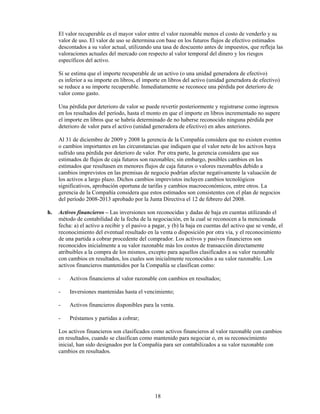 El valor recuperable es el mayor valor entre el valor razonable menos el costo de venderlo y su
     valor de uso. El valor de uso se determina con base en los futuros flujos de efectivo estimados
     descontados a su valor actual, utilizando una tasa de descuento antes de impuestos, que refleja las
     valoraciones actuales del mercado con respecto al valor temporal del dinero y los riesgos
     específicos del activo.

     Si se estima que el importe recuperable de un activo (o una unidad generadora de efectivo)
     es inferior a su importe en libros, el importe en libros del activo (unidad generadora de efectivo)
     se reduce a su importe recuperable. Inmediatamente se reconoce una pérdida por deterioro de
     valor como gasto.

     Una pérdida por deterioro de valor se puede revertir posteriormente y registrarse como ingresos
     en los resultados del período, hasta el monto en que el importe en libros incrementado no supere
     el importe en libros que se habría determinado de no haberse reconocido ninguna pérdida por
     deterioro de valor para el activo (unidad generadora de efectivo) en años anteriores.

     Al 31 de diciembre de 2009 y 2008 la gerencia de la Compañía considera que no existen eventos
     o cambios importantes en las circunstancias que indiquen que el valor neto de los activos haya
     sufrido una pérdida por deterioro de valor. Por otra parte, la gerencia considera que sus
     estimados de flujos de caja futuros son razonables; sin embargo, posibles cambios en los
     estimados que resultasen en menores flujos de caja futuros o valores razonables debido a
     cambios imprevistos en las premisas de negocio podrían afectar negativamente la valuación de
     los activos a largo plazo. Dichos cambios imprevistos incluyen cambios tecnológicos
     significativos, aprobación oportuna de tarifas y cambios macroeconómicos, entre otros. La
     gerencia de la Compañía considera que estos estimados son consistentes con el plan de negocios
     del período 2008-2013 aprobado por la Junta Directiva el 12 de febrero del 2008.

h.   Activos financieros – Las inversiones son reconocidas y dadas de baja en cuentas utilizando el
     método de contabilidad de la fecha de la negociación, en la cual se reconocen a la mencionada
     fecha: a) el activo a recibir y el pasivo a pagar, y (b) la baja en cuentas del activo que se vende, el
     reconocimiento del eventual resultado en la venta o disposición por otra vía, y el reconocimiento
     de una partida a cobrar procedente del comprador. Los activos y pasivos financieros son
     reconocidos inicialmente a su valor razonable más los costos de transacción directamente
     atribuibles a la compra de los mismos, excepto para aquellos clasificados a su valor razonable
     con cambios en resultados, los cuales son inicialmente reconocidos a su valor razonable. Los
     activos financieros mantenidos por la Compañía se clasifican como:

     -    Activos financieros al valor razonable con cambios en resultados;

     -    Inversiones mantenidas hasta el vencimiento;

     -    Activos financieros disponibles para la venta.

     -    Préstamos y partidas a cobrar;

     Los activos financieros son clasificados como activos financieros al valor razonable con cambios
     en resultados, cuando se clasifican como mantenido para negociar o, en su reconocimiento
     inicial, han sido designados por la Compañía para ser contabilizados a su valor razonable con
     cambios en resultados.




                                                 18
 