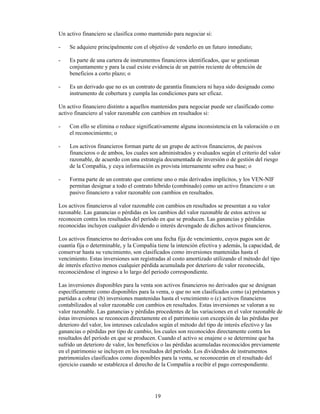 Un activo financiero se clasifica como mantenido para negociar si:

-   Se adquiere principalmente con el objetivo de venderlo en un futuro inmediato;

-   Es parte de una cartera de instrumentos financieros identificados, que se gestionan
    conjuntamente y para la cual existe evidencia de un patrón reciente de obtención de
    beneficios a corto plazo; o

-   Es un derivado que no es un contrato de garantía financiera ni haya sido designado como
    instrumento de cobertura y cumpla las condiciones para ser eficaz.

Un activo financiero distinto a aquellos mantenidos para negociar puede ser clasificado como
activo financiero al valor razonable con cambios en resultados si:

-   Con ello se elimina o reduce significativamente alguna inconsistencia en la valoración o en
    el reconocimiento; o

-   Los activos financieros forman parte de un grupo de activos financieros, de pasivos
    financieros o de ambos, los cuales son administrados y evaluados según el criterio del valor
    razonable, de acuerdo con una estrategia documentada de inversión o de gestión del riesgo
    de la Compañía, y cuya información es provista internamente sobre esa base; o

-   Forma parte de un contrato que contiene uno o más derivados implícitos, y los VEN-NIF
    permitan designar a todo el contrato híbrido (combinado) como un activo financiero o un
    pasivo financiero a valor razonable con cambios en resultados.

Los activos financieros al valor razonable con cambios en resultados se presentan a su valor
razonable. Las ganancias o pérdidas en los cambios del valor razonable de estos activos se
reconocen contra los resultados del período en que se producen. Las ganancias y pérdidas
reconocidas incluyen cualquier dividendo o interés devengado de dichos activos financieros.

Los activos financieros no derivados con una fecha fija de vencimiento, cuyos pagos son de
cuantía fija o determinable, y la Compañía tiene la intención efectiva y además, la capacidad, de
conservar hasta su vencimiento, son clasificados como inversiones mantenidas hasta el
vencimiento. Estas inversiones son registradas al costo amortizado utilizando el método del tipo
de interés efectivo menos cualquier pérdida acumulada por deterioro de valor reconocida,
reconociéndose el ingreso a lo largo del periodo correspondiente.

Las inversiones disponibles para la venta son activos financieros no derivados que se designan
específicamente como disponibles para la venta, o que no son clasificados como (a) préstamos y
partidas a cobrar (b) inversiones mantenidas hasta el vencimiento o (c) activos financieros
contabilizados al valor razonable con cambios en resultados. Estas inversiones se valoran a su
valor razonable. Las ganancias y pérdidas procedentes de las variaciones en el valor razonable de
éstas inversiones se reconocen directamente en el patrimonio con excepción de las pérdidas por
deterioro del valor, los intereses calculados según el método del tipo de interés efectivo y las
ganancias o pérdidas por tipo de cambio, los cuales son reconocidos directamente contra los
resultados del período en que se producen. Cuando el activo se enajene o se determine que ha
sufrido un deterioro de valor, los beneficios o las pérdidas acumuladas reconocidos previamente
en el patrimonio se incluyen en los resultados del período. Los dividendos de instrumentos
patrimoniales clasificados como disponibles para la venta, se reconocerán en el resultado del
ejercicio cuando se establezca el derecho de la Compañía a recibir el pago correspondiente.




                                          19
 