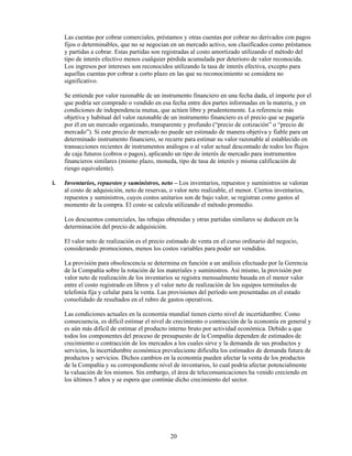 Las cuentas por cobrar comerciales, préstamos y otras cuentas por cobrar no derivados con pagos
     fijos o determinables, que no se negocian en un mercado activo, son clasificados como préstamos
     y partidas a cobrar. Estas partidas son registradas al costo amortizado utilizando el método del
     tipo de interés efectivo menos cualquier pérdida acumulada por deterioro de valor reconocida.
     Los ingresos por intereses son reconocidos utilizando la tasa de interés efectiva, excepto para
     aquellas cuentas por cobrar a corto plazo en las que su reconocimiento se considera no
     significativo.

     Se entiende por valor razonable de un instrumento financiero en una fecha dada, el importe por el
     que podría ser comprado o vendido en esa fecha entre dos partes informadas en la materia, y en
     condiciones de independencia mutua, que actúen libre y prudentemente. La referencia más
     objetiva y habitual del valor razonable de un instrumento financiero es el precio que se pagaría
     por él en un mercado organizado, transparente y profundo (“precio de cotización” o “precio de
     mercado”). Si este precio de mercado no puede ser estimado de manera objetiva y fiable para un
     determinado instrumento financiero, se recurre para estimar su valor razonable al establecido en
     transacciones recientes de instrumentos análogos o al valor actual descontado de todos los flujos
     de caja futuros (cobros o pagos), aplicando un tipo de interés de mercado para instrumentos
     financieros similares (mismo plazo, moneda, tipo de tasa de interés y misma calificación de
     riesgo equivalente).

i.   Inventarios, repuestos y suministros, neto – Los inventarios, repuestos y suministros se valoran
     al costo de adquisición, neto de reservas, o valor neto realizable, el menor. Ciertos inventarios,
     repuestos y suministros, cuyos costos unitarios son de bajo valor, se registran como gastos al
     momento de la compra. El costo se calcula utilizando el método promedio.

     Los descuentos comerciales, las rebajas obtenidas y otras partidas similares se deducen en la
     determinación del precio de adquisición.

     El valor neto de realización es el precio estimado de venta en el curso ordinario del negocio,
     considerando promociones, menos los costos variables para poder ser vendidos.

     La provisión para obsolescencia se determina en función a un análisis efectuado por la Gerencia
     de la Compañía sobre la rotación de los materiales y suministros. Así mismo, la provisión por
     valor neto de realización de los inventarios se registra mensualmente basada en el menor valor
     entre el costo registrado en libros y el valor neto de realización de los equipos terminales de
     telefonía fija y celular para la venta. Las provisiones del período son presentadas en el estado
     consolidado de resultados en el rubro de gastos operativos.

     Las condiciones actuales en la economía mundial tienen cierto nivel de incertidumbre. Como
     consecuencia, es difícil estimar el nivel de crecimiento o contracción de la economía en general y
     es aún más difícil de estimar el producto interno bruto por actividad económica. Debido a que
     todos los componentes del proceso de presupuesto de la Compañía dependen de estimados de
     crecimiento o contracción de los mercados a los cuales sirve y la demanda de sus productos y
     servicios, la incertidumbre económica prevaleciente dificulta los estimados de demanda futura de
     productos y servicios. Dichos cambios en la economía pueden afectar la venta de los productos
     de la Compañía y su correspondiente nivel de inventarios, lo cual podría afectar potencialmente
     la valuación de los mismos. Sin embargo, el área de telecomunicaciones ha venido creciendo en
     los últimos 5 años y se espera que continúe dicho crecimiento del sector.




                                               20
 