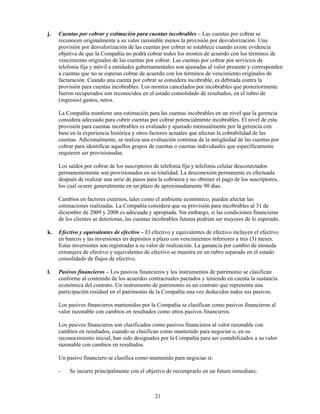 j.   Cuentas por cobrar y estimación para cuentas incobrables – Las cuentas por cobrar se
     reconocen originalmente a su valor razonable menos la provisión por desvalorización. Una
     provisión por desvalorización de las cuentas por cobrar se establece cuando existe evidencia
     objetiva de que la Compañía no podrá cobrar todos los montos de acuerdo con los términos de
     vencimiento originales de las cuentas por cobrar. Las cuentas por cobrar por servicios de
     telefonía fija y móvil a entidades gubernamentales son ajustadas al valor presente y corresponden
     a cuentas que no se esperan cobrar de acuerdo con los términos de vencimiento originales de
     facturación. Cuando una cuenta por cobrar se considera incobrable, es debitada contra la
     provisión para cuentas incobrables. Los montos cancelados por incobrables que posteriormente
     fueron recuperados son reconocidos en el estado consolidado de resultados, en el rubro de
     (ingresos) gastos, netos.

     La Compañía mantiene una estimación para las cuentas incobrables en un nivel que la gerencia
     considera adecuado para cubrir cuentas por cobrar potencialmente incobrables. El nivel de esta
     provisión para cuentas incobrables es evaluado y ajustado mensualmente por la gerencia con
     base en la experiencia histórica y otros factores actuales que afectan la cobrabilidad de las
     cuentas. Adicionalmente, se realiza una evaluación continua de la antigüedad de las cuentas por
     cobrar para identificar aquellos grupos de cuentas o cuentas individuales que específicamente
     requieren ser provisionadas.

     Los saldos por cobrar de los suscriptores de telefonía fija y telefonía celular desconectados
     permanentemente son provisionados en su totalidad. La desconexión permanente es efectuada
     después de realizar una serie de pasos para la cobranza y no obtener el pago de los suscriptores,
     los cual ocurre generalmente en un plazo de aproximadamente 90 días.

     Cambios en factores externos, tales como el ambiente económico, pueden afectar las
     estimaciones realizadas. La Compañía considera que su provisión para incobrables al 31 de
     diciembre de 2009 y 2008 es adecuada y apropiada. Sin embargo, si las condiciones financieras
     de los clientes se deterioran, las cuentas incobrables futuras podrían ser mayores de lo esperado.

k.   Efectivo y equivalentes de efectivo – El efectivo y equivalentes de efectivo incluyen el efectivo
     en bancos y las inversiones en depósitos a plazo con vencimientos inferiores a tres (3) meses.
     Estas inversiones son registradas a su valor de realización. La ganancia por cambio de moneda
     extranjera de efectivo y equivalentes de efectivo se muestra en un rubro separado en el estado
     consolidado de flujos de efectivo.

l.   Pasivos financieros – Los pasivos financieros y los instrumentos de patrimonio se clasifican
     conforme al contenido de los acuerdos contractuales pactados y teniendo en cuenta la sustancia
     económica del contrato. Un instrumento de patrimonio es un contrato que representa una
     participación residual en el patrimonio de la Compañía una vez deducidos todos sus pasivos.

     Los pasivos financieros mantenidos por la Compañía se clasifican como pasivos financieros al
     valor razonable con cambios en resultados como otros pasivos financieros.

     Los pasivos financieros son clasificados como pasivos financieros al valor razonable con
     cambios en resultados, cuando se clasifican como mantenido para negociar o, en su
     reconocimiento inicial, han sido designados por la Compañía para ser contabilizados a su valor
     razonable con cambios en resultados.

     Un pasivo financiero se clasifica como mantenido para negociar si:

     -   Se incurre principalmente con el objetivo de recomprarlo en un futuro inmediato;



                                               21
 