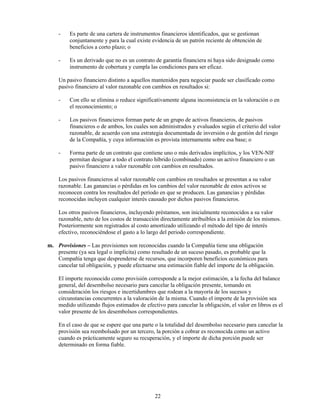 -    Es parte de una cartera de instrumentos financieros identificados, que se gestionan
         conjuntamente y para la cual existe evidencia de un patrón reciente de obtención de
         beneficios a corto plazo; o

    -    Es un derivado que no es un contrato de garantía financiera ni haya sido designado como
         instrumento de cobertura y cumpla las condiciones para ser eficaz.

    Un pasivo financiero distinto a aquellos mantenidos para negociar puede ser clasificado como
    pasivo financiero al valor razonable con cambios en resultados si:

    -    Con ello se elimina o reduce significativamente alguna inconsistencia en la valoración o en
         el reconocimiento; o

    -    Los pasivos financieros forman parte de un grupo de activos financieros, de pasivos
         financieros o de ambos, los cuales son administrados y evaluados según el criterio del valor
         razonable, de acuerdo con una estrategia documentada de inversión o de gestión del riesgo
         de la Compañía, y cuya información es provista internamente sobre esa base; o

    -    Forma parte de un contrato que contiene uno o más derivados implícitos, y los VEN-NIF
         permitan designar a todo el contrato híbrido (combinado) como un activo financiero o un
         pasivo financiero a valor razonable con cambios en resultados.

    Los pasivos financieros al valor razonable con cambios en resultados se presentan a su valor
    razonable. Las ganancias o pérdidas en los cambios del valor razonable de estos activos se
    reconocen contra los resultados del período en que se producen. Las ganancias y pérdidas
    reconocidas incluyen cualquier interés causado por dichos pasivos financieros.

    Los otros pasivos financieros, incluyendo préstamos, son inicialmente reconocidos a su valor
    razonable, neto de los costos de transacción directamente atribuibles a la emisión de los mismos.
    Posteriormente son registrados al costo amortizado utilizando el método del tipo de interés
    efectivo, reconociéndose el gasto a lo largo del periodo correspondiente.

m. Provisiones – Las provisiones son reconocidas cuando la Compañía tiene una obligación
   presente (ya sea legal o implícita) como resultado de un suceso pasado, es probable que la
   Compañía tenga que desprenderse de recursos, que incorporen beneficios económicos para
   cancelar tal obligación, y puede efectuarse una estimación fiable del importe de la obligación.

    El importe reconocido como provisión corresponde a la mejor estimación, a la fecha del balance
    general, del desembolso necesario para cancelar la obligación presente, tomando en
    consideración los riesgos e incertidumbres que rodean a la mayoría de los sucesos y
    circunstancias concurrentes a la valoración de la misma. Cuando el importe de la provisión sea
    medido utilizando flujos estimados de efectivo para cancelar la obligación, el valor en libros es el
    valor presente de los desembolsos correspondientes.

    En el caso de que se espere que una parte o la totalidad del desembolso necesario para cancelar la
    provisión sea reembolsado por un tercero, la porción a cobrar es reconocida como un activo
    cuando es prácticamente seguro su recuperación, y el importe de dicha porción puede ser
    determinado en forma fiable.




                                              22
 