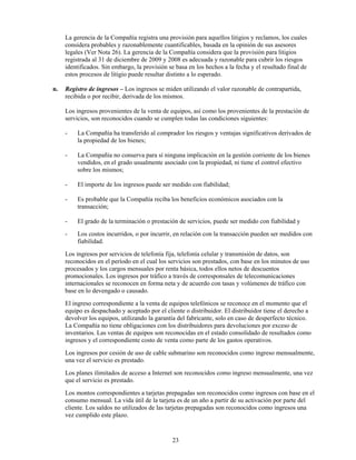La gerencia de la Compañía registra una provisión para aquellos litigios y reclamos, los cuales
     considera probables y razonablemente cuantificables, basada en la opinión de sus asesores
     legales (Ver Nota 26). La gerencia de la Compañía considera que la provisión para litigios
     registrada al 31 de diciembre de 2009 y 2008 es adecuada y razonable para cubrir los riesgos
     identificados. Sin embargo, la provisión se basa en los hechos a la fecha y el resultado final de
     estos procesos de litigio puede resultar distinto a lo esperado.

n.   Registro de ingresos – Los ingresos se miden utilizando el valor razonable de contrapartida,
     recibida o por recibir, derivada de los mismos.

     Los ingresos provenientes de la venta de equipos, así como los provenientes de la prestación de
     servicios, son reconocidos cuando se cumplen todas las condiciones siguientes:

     -   La Compañía ha transferido al comprador los riesgos y ventajas significativos derivados de
         la propiedad de los bienes;

     -   La Compañía no conserva para sí ninguna implicación en la gestión corriente de los bienes
         vendidos, en el grado usualmente asociado con la propiedad, ni tiene el control efectivo
         sobre los mismos;

     -   El importe de los ingresos puede ser medido con fiabilidad;

     -   Es probable que la Compañía reciba los beneficios económicos asociados con la
         transacción;

     -   El grado de la terminación o prestación de servicios, puede ser medido con fiabilidad y
     -   Los costos incurridos, o por incurrir, en relación con la transacción pueden ser medidos con
         fiabilidad.
     Los ingresos por servicios de telefonía fija, telefonía celular y transmisión de datos, son
     reconocidos en el período en el cual los servicios son prestados, con base en los minutos de uso
     procesados y los cargos mensuales por renta básica, todos ellos netos de descuentos
     promocionales. Los ingresos por tráfico a través de corresponsales de telecomunicaciones
     internacionales se reconocen en forma neta y de acuerdo con tasas y volúmenes de tráfico con
     base en lo devengado o causado.
     El ingreso correspondiente a la venta de equipos telefónicos se reconoce en el momento que el
     equipo es despachado y aceptado por el cliente o distribuidor. El distribuidor tiene el derecho a
     devolver los equipos, utilizando la garantía del fabricante, solo en caso de desperfecto técnico.
     La Compañía no tiene obligaciones con los distribuidores para devoluciones por exceso de
     inventarios. Las ventas de equipos son reconocidas en el estado consolidado de resultados como
     ingresos y el correspondiente costo de venta como parte de los gastos operativos.
     Los ingresos por cesión de uso de cable submarino son reconocidos como ingreso mensualmente,
     una vez el servicio es prestado.
     Los planes ilimitados de acceso a Internet son reconocidos como ingreso mensualmente, una vez
     que el servicio es prestado.
     Los montos correspondientes a tarjetas prepagadas son reconocidos como ingresos con base en el
     consumo mensual. La vida útil de la tarjeta es de un año a partir de su activación por parte del
     cliente. Los saldos no utilizados de las tarjetas prepagadas son reconocidos como ingresos una
     vez cumplido este plazo.


                                                23
 