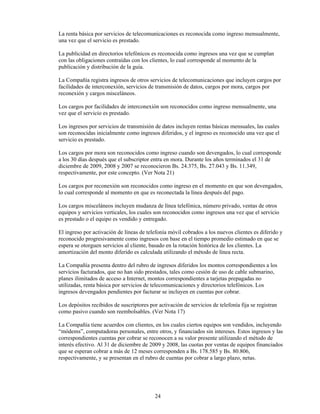 La renta básica por servicios de telecomunicaciones es reconocida como ingreso mensualmente,
una vez que el servicio es prestado.

La publicidad en directorios telefónicos es reconocida como ingresos una vez que se cumplan
con las obligaciones contraídas con los clientes, lo cual corresponde al momento de la
publicación y distribución de la guía.

La Compañía registra ingresos de otros servicios de telecomunicaciones que incluyen cargos por
facilidades de interconexión, servicios de transmisión de datos, cargos por mora, cargos por
reconexión y cargos misceláneos.

Los cargos por facilidades de interconexión son reconocidos como ingreso mensualmente, una
vez que el servicio es prestado.

Los ingresos por servicios de transmisión de datos incluyen rentas básicas mensuales, las cuales
son reconocidas inicialmente como ingresos diferidos, y el ingreso es reconocido una vez que el
servicio es prestado.

Los cargos por mora son reconocidos como ingreso cuando son devengados, lo cual corresponde
a los 30 días después que el subscriptor entra en mora. Durante los años terminados el 31 de
diciembre de 2009, 2008 y 2007 se reconocieron Bs. 24.375, Bs. 27.043 y Bs. 11.349,
respectivamente, por este concepto. (Ver Nota 21)

Los cargos por reconexión son reconocidos como ingreso en el momento en que son devengados,
lo cual corresponde al momento en que es reconectada la línea después del pago.

Los cargos misceláneos incluyen mudanza de línea telefónica, número privado, ventas de otros
equipos y servicios verticales, los cuales son reconocidos como ingresos una vez que el servicio
es prestado o el equipo es vendido y entregado.

El ingreso por activación de líneas de telefonía móvil cobrados a los nuevos clientes es diferido y
reconocido progresivamente como ingresos con base en el tiempo promedio estimado en que se
espera se otorguen servicios al cliente, basado en la rotación histórica de los clientes. La
amortización del monto diferido es calculada utilizando el método de línea recta.

La Compañía presenta dentro del rubro de ingresos diferidos los montos correspondientes a los
servicios facturados, que no han sido prestados, tales como cesión de uso de cable submarino,
planes ilimitados de acceso a Internet, montos correspondientes a tarjetas prepagadas no
utilizadas, renta básica por servicios de telecomunicaciones y directorios telefónicos. Los
ingresos devengados pendientes por facturar se incluyen en cuentas por cobrar.

Los depósitos recibidos de suscriptores por activación de servicios de telefonía fija se registran
como pasivo cuando son reembolsables. (Ver Nota 17)

La Compañía tiene acuerdos con clientes, en los cuales ciertos equipos son vendidos, incluyendo
“módems”, computadoras personales, entre otros, y financiados sin intereses. Estos ingresos y las
correspondientes cuentas por cobrar se reconocen a su valor presente utilizando el método de
interés efectivo. Al 31 de diciembre de 2009 y 2008, las cuotas por ventas de equipos financiados
que se esperan cobrar a más de 12 meses corresponden a Bs. 178.585 y Bs. 80.806,
respectivamente, y se presentan en el rubro de cuentas por cobrar a largo plazo, netas.




                                           24
 