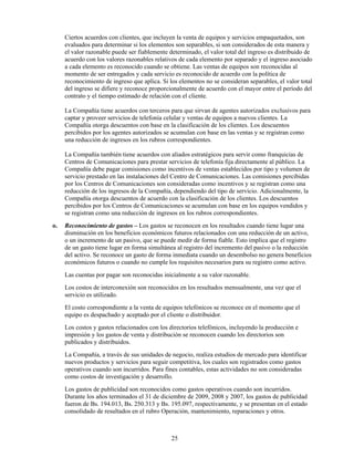 Ciertos acuerdos con clientes, que incluyen la venta de equipos y servicios empaquetados, son
     evaluados para determinar si los elementos son separables, si son considerados de esta manera y
     el valor razonable puede ser fiablemente determinado, el valor total del ingreso es distribuido de
     acuerdo con los valores razonables relativos de cada elemento por separado y el ingreso asociado
     a cada elemento es reconocido cuando se obtiene. Las ventas de equipos son reconocidas al
     momento de ser entregados y cada servicio es reconocido de acuerdo con la política de
     reconocimiento de ingreso que aplica. Si los elementos no se consideran separables, el valor total
     del ingreso se difiere y reconoce proporcionalmente de acuerdo con el mayor entre el período del
     contrato y el tiempo estimado de relación con el cliente.

     La Compañía tiene acuerdos con terceros para que sirvan de agentes autorizados exclusivos para
     captar y proveer servicios de telefonía celular y ventas de equipos a nuevos clientes. La
     Compañía otorga descuentos con base en la clasificación de los clientes. Los descuentos
     percibidos por los agentes autorizados se acumulan con base en las ventas y se registran como
     una reducción de ingresos en los rubros correspondientes.

     La Compañía también tiene acuerdos con aliados estratégicos para servir como franquicias de
     Centros de Comunicaciones para prestar servicios de telefonía fija directamente al público. La
     Compañía debe pagar comisiones como incentivos de ventas establecidos por tipo y volumen de
     servicio prestado en las instalaciones del Centro de Comunicaciones. Las comisiones percibidas
     por los Centros de Comunicaciones son consideradas como incentivos y se registran como una
     reducción de los ingresos de la Compañía, dependiendo del tipo de servicio. Adicionalmente, la
     Compañía otorga descuentos de acuerdo con la clasificación de los clientes. Los descuentos
     percibidos por los Centros de Comunicaciones se acumulan con base en los equipos vendidos y
     se registran como una reducción de ingresos en los rubros correspondientes.
o.   Reconocimiento de gastos – Los gastos se reconocen en los resultados cuando tiene lugar una
     disminución en los beneficios económicos futuros relacionados con una reducción de un activo,
     o un incremento de un pasivo, que se puede medir de forma fiable. Esto implica que el registro
     de un gasto tiene lugar en forma simultánea al registro del incremento del pasivo o la reducción
     del activo. Se reconoce un gasto de forma inmediata cuando un desembolso no genera beneficios
     económicos futuros o cuando no cumple los requisitos necesarios para su registro como activo.
     Las cuentas por pagar son reconocidas inicialmente a su valor razonable.
     Los costos de interconexión son reconocidos en los resultados mensualmente, una vez que el
     servicio es utilizado.
     El costo correspondiente a la venta de equipos telefónicos se reconoce en el momento que el
     equipo es despachado y aceptado por el cliente o distribuidor.
     Los costos y gastos relacionados con los directorios telefónicos, incluyendo la producción e
     impresión y los gastos de venta y distribución se reconocen cuando los directorios son
     publicados y distribuidos.
     La Compañía, a través de sus unidades de negocio, realiza estudios de mercado para identificar
     nuevos productos y servicios para seguir competitiva, los cuales son registrados como gastos
     operativos cuando son incurridos. Para fines contables, estas actividades no son consideradas
     como costos de investigación y desarrollo.
     Los gastos de publicidad son reconocidos como gastos operativos cuando son incurridos.
     Durante los años terminados el 31 de diciembre de 2009, 2008 y 2007, los gastos de publicidad
     fueron de Bs. 194.013, Bs. 250.313 y Bs. 195.097, respectivamente, y se presentan en el estado
     consolidado de resultados en el rubro Operación, mantenimiento, reparaciones y otros.



                                               25
 