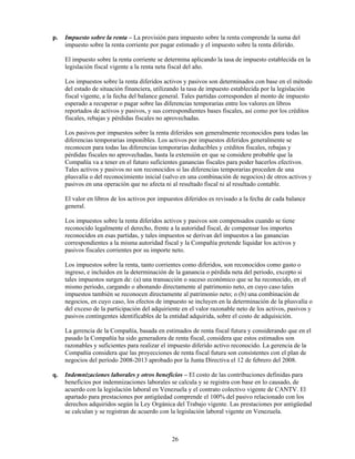 p.   Impuesto sobre la renta – La provisión para impuesto sobre la renta comprende la suma del
     impuesto sobre la renta corriente por pagar estimado y el impuesto sobre la renta diferido.

     El impuesto sobre la renta corriente se determina aplicando la tasa de impuesto establecida en la
     legislación fiscal vigente a la renta neta fiscal del año.

     Los impuestos sobre la renta diferidos activos y pasivos son determinados con base en el método
     del estado de situación financiera, utilizando la tasa de impuesto establecida por la legislación
     fiscal vigente, a la fecha del balance general. Tales partidas corresponden al monto de impuesto
     esperado a recuperar o pagar sobre las diferencias temporarias entre los valores en libros
     reportados de activos y pasivos, y sus correspondientes bases fiscales, así como por los créditos
     fiscales, rebajas y pérdidas fiscales no aprovechadas.

     Los pasivos por impuestos sobre la renta diferidos son generalmente reconocidos para todas las
     diferencias temporarias imponibles. Los activos por impuestos diferidos generalmente se
     reconocen para todas las diferencias temporarias deducibles y créditos fiscales, rebajas y
     pérdidas fiscales no aprovechadas, hasta la extensión en que se considere probable que la
     Compañía va a tener en el futuro suficientes ganancias fiscales para poder hacerlos efectivos.
     Tales activos y pasivos no son reconocidos si las diferencias temporarias proceden de una
     plusvalía o del reconocimiento inicial (salvo en una combinación de negocios) de otros activos y
     pasivos en una operación que no afecta ni al resultado fiscal ni al resultado contable.

     El valor en libros de los activos por impuestos diferidos es revisado a la fecha de cada balance
     general.

     Los impuestos sobre la renta diferidos activos y pasivos son compensados cuando se tiene
     reconocido legalmente el derecho, frente a la autoridad fiscal, de compensar los importes
     reconocidos en esas partidas, y tales impuestos se derivan del impuestos a las ganancias
     correspondientes a la misma autoridad fiscal y la Compañía pretende liquidar los activos y
     pasivos fiscales corrientes por su importe neto.

     Los impuestos sobre la renta, tanto corrientes como diferidos, son reconocidos como gasto o
     ingreso, e incluidos en la determinación de la ganancia o pérdida neta del periodo, excepto si
     tales impuestos surgen de: (a) una transacción o suceso económico que se ha reconocido, en el
     mismo periodo, cargando o abonando directamente al patrimonio neto, en cuyo caso tales
     impuestos también se reconocen directamente al patrimonio neto; o (b) una combinación de
     negocios, en cuyo caso, los efectos de impuesto se incluyen en la determinación de la plusvalía o
     del exceso de la participación del adquiriente en el valor razonable neto de los activos, pasivos y
     pasivos contingentes identificables de la entidad adquirida, sobre el costo de adquisición.

     La gerencia de la Compañía, basada en estimados de renta fiscal futura y considerando que en el
     pasado la Compañía ha sido generadora de renta fiscal, considera que estos estimados son
     razonables y suficientes para realizar el impuesto diferido activo reconocido. La gerencia de la
     Compañía considera que las proyecciones de renta fiscal futura son consistentes con el plan de
     negocios del período 2008-2013 aprobado por la Junta Directiva el 12 de febrero del 2008.

q.   Indemnizaciones laborales y otros beneficios – El costo de las contribuciones definidas para
     beneficios por indemnizaciones laborales se calcula y se registra con base en lo causado, de
     acuerdo con la legislación laboral en Venezuela y el contrato colectivo vigente de CANTV. El
     apartado para prestaciones por antigüedad comprende el 100% del pasivo relacionado con los
     derechos adquiridos según la Ley Orgánica del Trabajo vigente. Las prestaciones por antigüedad
     se calculan y se registran de acuerdo con la legislación laboral vigente en Venezuela.



                                               26
 