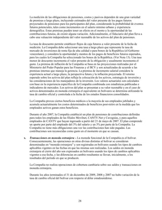 La medición de las obligaciones de pensiones, costos y pasivos dependen de una gran variedad
     de premisas a largo plazo, incluyendo estimados del valor presente de los pagos futuros
     proyectados de pensiones para los participantes del plan, considerando la probabilidad de eventos
     futuros potenciales, tales como incrementos en el salario mínimo urbano y experiencia
     demográfica. Estas premisas pueden tener un efecto en el monto y la oportunidad de las
     contribuciones futuras, de existir alguna variación. Adicionalmente, el fiduciario del plan lleva a
     cabo una valuación independiente del valor razonable de los activos del plan de pensiones.

     La tasa de descuento permite establecer flujos de caja futuros a valor presente de la fecha de
     medición. La Compañía debe seleccionar una tasa a largo plazo que represente la tasa de
     mercado de inversiones de renta fija de alta calidad o para bonos de la República (el Gobierno
     venezolano), y considera la oportunidad y montos de los pagos de beneficios futuros esperados,
     para los cuales la Compañía ha seleccionado los bonos de la República. (Ver Nota 13). Una tasa
     menor de descuento incrementa el valor presente de la obligación y usualmente incrementa el
     gasto. La premisa de inflación de la Compañía se basa en las proyecciones realizadas por el
     Ministerio del Poder Popular para las Finanzas y el BCV y son actualizadas de acuerdo a las
     premisas internas que maneja la gerencia. La premisa de incremento salarial considera la
     experiencia actual a largo plazo, la perspectiva futura y la inflación proyectada. El retorno
     esperado sobre los activos del plan refleja la colocación de los activos, estrategia de inversión y
     las consideraciones de los manejadores de la inversión. Los valores actuariales son calculados
     con base en la experiencia específica de la Compañía combinada con estadísticas publicadas e
     indicadores de mercados. Los activos del plan se presentan a su valor razonable y en el caso de
     activos denominados en moneda extranjera el equivalente en bolívares se determina utilizando la
     tasa de cambio oficial y controlada a la fecha de los estados financieros consolidados.

     La Compañía provee ciertos beneficios médicos a la mayoría de sus empleados jubilados y
     acumula actuarialmente los costos determinados de beneficios post-retiro en la medida que los
     empleados activos ganan estos beneficios.

     Durante el año 2007, la Compañía estableció un plan de pensiones de contribuciones definidas
     para todos los empleados de las filiales Movilnet, CANTV.Net y Caveguías, y para aquellos
     empleados de CANTV que hayan ingresado a partir del 21 de mayo de 2007. El plan comprende
     un aporte por parte del empleado del 3% del salario y un 3% por parte de la Compañía. La
     Compañía no tiene más obligaciones una vez las contribuciones han sido pagadas. Las
     contribuciones son reconocidas como gasto en el momento en que se causan.

s.   Transacciones en moneda extranjera – La moneda funcional de la Compañía es el bolívar.
     Consecuentemente, las operaciones en otras divisas distintas al bolívar se consideran
     denominadas en “moneda extranjera” y son registradas en bolívares usando los tipos de cambios
     aplicables vigentes en las fechas en que las mismas son realizadas. Los saldos en moneda
     extranjera al cierre del año son expresados en bolívares usando los tipos de cambios aplicables
     vigentes a esa fecha, y las diferencias en cambio resultantes se llevan, inicialmente, a los
     resultados del período en que se producen.

     La Compañía no realiza operaciones de cobertura cambiaria sobre sus saldos y transacciones en
     moneda extranjera.

     Durante los años terminados el 31 de diciembre de 2009, 2008 y 2007 no hubo variación de la
     tasa de cambio oficial del bolívar con respecto al dólar estadounidense.




                                               28
 