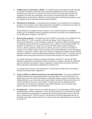 t.   Utilidad neta por acción básica y diluida – La utilidad neta por acción básica ha sido calculada
     dividiendo el resultado neto del año entre el promedio ponderado de acciones emitidas y en
     circulación para cada año. Este número de acciones excluye las acciones para beneficios de
     empleados, las cuales son consideradas como acciones en tesorería para fines contables. La
     utilidad neta por acción básica y diluida es la misma para todos los períodos presentados, ya que
     la Compañía no tiene instrumentos potencialmente diluibles.

u.   Distribución de dividendos – La distribución de dividendos a los accionistas de la Compañía se
     reconoce como un pasivo en los estados financieros consolidados en el período en los cuales los
     dividendos son aprobados por los accionistas de la Compañía.

     Adicionalmente, la Compañía reconoce un pasivo en los estados financieros consolidados
     anuales, por los dividendos mínimos requeridos por decretar de acuerdo con lo establecido en la
     Ley de Mercado de Capitales. (Ver Nota 11)

v.   Reconversión monetaria – Con fecha 6 de marzo de 2007 y de acuerdo con lo establecido en la
     Gaceta Oficial N° 38.638, se aprobó un Decreto con Rango, Valor y Fuerza de Ley de
     Reconversión Monetaria, el cual contempla, a partir del 1 de enero de 2008, una reexpresión de
     la unidad del sistema monetario en el equivalente de Bs. 1.000 al 31 de diciembre de 2007. De
     acuerdo a este Decreto-Ley, a partir del 1 de enero de 2008, todos los precios de bienes y
     servicios, salarios, pensiones, deuda, pasivos, tributos, precios de acciones en mercados de
     valores, tasas de cambio, tarifas, montos incluidos en los estados financieros u otros documentos
     contables, y en general, cualquier operación o referencia expresada en moneda nacional, deberán
     expresarse conforme a la nueva unidad monetaria llamada “Bolívar Fuerte”. Los efectos netos de
     redondeo como consecuencia del proceso de reconversión monetaria no fueron significativos.

     Los estados financieros referentes a ejercicios terminados a partir del 1° de enero de 2008,
     deberán ser preparados y presentados en Bolívares Fuertes, y cualquier información contable de
     ejercicios anteriores, presentada a efectos comparativos, deberá estar convertida en bolívares
     fuertes aplicando la equivalencia establecida en el Decreto-Ley.

     Los estados financieros por el año terminado el 31 de diciembre de 2007 fueron convertidos a
     bolívares fuertes para fines comparativos.

w. Activos recibidos en calidad de donación de entes gubernamentales – Los activos recibidos en
   calidad de donación de entes gubernamentales son reconocidos al valor de transferencia. Las
   donaciones de entes del estado relacionadas a propiedades, planta y equipos se presentan como
   créditos diferidos y son reconocidos como ingresos bajo el método de línea recta con base en la
   vida útil estimada de los activos relacionados. Las donaciones de entes gubernamentales
   relacionadas con inventarios se presentan como créditos diferidos y son reconocidas como
   ingresos cuando son utilizados o desincorporados.

x.   Reclasificación – Algunas cifras de los estados financieros al 31 de diciembre de 2008, han sido
     reclasificadas para efectos comparativos con las del año terminado el 31 de diciembre de 2009.
     Dicha reclasificación corresponde a la presentación del efectivo restringido como un rubro del
     activo corriente por Bs. 28.520, el cual al 31 de diciembre de 2008 fue presentado neto de los
     dividendos decretados en años anteriores, los cuales no han sido reclamados por sus accionistas.
     (Ver Nota 17)




                                               29
 