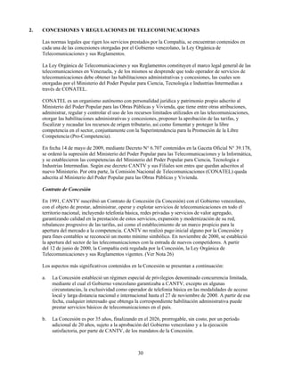 2.   CONCESIONES Y REGULACIONES DE TELECOMUNICACIONES

     Las normas legales que rigen los servicios prestados por la Compañía, se encuentran contenidos en
     cada una de las concesiones otorgadas por el Gobierno venezolano, la Ley Orgánica de
     Telecomunicaciones y sus Reglamentos.

     La Ley Orgánica de Telecomunicaciones y sus Reglamentos constituyen el marco legal general de las
     telecomunicaciones en Venezuela, y de los mismos se desprende que todo operador de servicios de
     telecomunicaciones debe obtener las habilitaciones administrativas y concesiones, las cuales son
     otorgadas por el Ministerio del Poder Popular para Ciencia, Tecnología e Industrias Intermedias a
     través de CONATEL.

     CONATEL es un organismo autónomo con personalidad jurídica y patrimonio propio adscrito al
     Ministerio del Poder Popular para las Obras Públicas y Vivienda, que tiene entre otras atribuciones,
     administrar, regular y controlar el uso de los recursos limitados utilizados en las telecomunicaciones,
     otorgar las habilitaciones administrativas y concesiones, proponer la aprobación de las tarifas, y
     fiscalizar y recaudar los recursos de origen tributario, así como fomentar y proteger la libre
     competencia en el sector, conjuntamente con la Superintendencia para la Promoción de la Libre
     Competencia (Pro-Competencia).

     En fecha 14 de mayo de 2009, mediante Decreto N° 6.707 contenidos en la Gaceta Oficial N° 39.178,
     se ordenó la supresión del Ministerio del Poder Popular para las Telecomunicaciones y la Informática,
     y se establecieron las competencias del Ministerio del Poder Popular para Ciencia, Tecnología e
     Industrias Intermedias. Según ese decreto CANTV y sus Filiales son entes que quedan adscritos al
     nuevo Ministerio. Por otra parte, la Comisión Nacional de Telecomunicaciones (CONATEL) queda
     adscrita al Ministerio del Poder Popular para las Obras Públicas y Vivienda.

     Contrato de Concesión

     En 1991, CANTV suscribió un Contrato de Concesión (la Concesión) con el Gobierno venezolano,
     con el objeto de prestar, administrar, operar y explotar servicios de telecomunicaciones en todo el
     territorio nacional, incluyendo telefonía básica, redes privadas y servicios de valor agregado,
     garantizando calidad en la prestación de estos servicios, expansión y modernización de su red,
     rebalanceo progresivo de las tarifas, así como el establecimiento de un marco propicio para la
     apertura del mercado a la competencia. CANTV no realizó pago inicial alguno por la Concesión y
     para fines contables se reconoció un monto mínimo simbólico. En noviembre de 2000, se estableció
     la apertura del sector de las telecomunicaciones con la entrada de nuevos competidores. A partir
     del 12 de junio de 2000, la Compañía está regulada por la Concesión, la Ley Orgánica de
     Telecomunicaciones y sus Reglamentos vigentes. (Ver Nota 26)

     Los aspectos más significativos contenidos en la Concesión se presentan a continuación:

     a.   La Concesión estableció un régimen especial de privilegios denominado concurrencia limitada,
          mediante el cual el Gobierno venezolano garantizaba a CANTV, excepto en algunas
          circunstancias, la exclusividad como operador de telefonía básica en las modalidades de acceso
          local y larga distancia nacional e internacional hasta el 27 de noviembre de 2000. A partir de esa
          fecha, cualquier interesado que obtenga la correspondiente habilitación administrativa puede
          prestar servicios básicos de telecomunicaciones en el país.

     b.   La Concesión es por 35 años, finalizando en el 2026, prorrogable, sin costo, por un período
          adicional de 20 años, sujeto a la aprobación del Gobierno venezolano y a la ejecución
          satisfactoria, por parte de CANTV, de los mandatos de la Concesión.



                                                    30
 