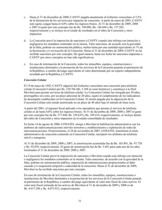 c.   Hasta el 31 de diciembre de 2000, CANTV pagaba anualmente al Gobierno venezolano el 5,5%
     de la facturación de los servicios por impuesto de concesión. A partir de enero de 2001, CANTV
     está sujeta a pagar hasta el 4,8% sobre los ingresos brutos. Al 31 de diciembre de 2009, 2008
     y 2007 el gasto por este concepto fue de Bs. 198.086, Bs. 186.694 y Bs. 157.582,
     respectivamente y se incluye en el estado de resultados en el rubro de Concesión y otros
     impuestos.

d.   La Concesión prevé la imposición de sanciones a CANTV cuando ésta infrinja con intención o
     negligencia los mandatos contenidos en la misma. Tales sanciones, de acuerdo con la gravedad
     de la falta, podrían ser amonestación pública, multas hasta por una cantidad equivalente al 1% de
     la facturación y/o revocación de la Concesión. Hasta el 31 de diciembre de 2009, CANTV no ha
     recibido sanciones por este concepto. De igual manera, hasta esa fecha las sanciones impuestas a
     CANTV por otros conceptos no han sido significativas.

e.   En caso de terminación de la Concesión, todos los inmuebles, equipos, construcciones e
     instalaciones destinados a la prestación de los servicios de la Concesión pasarán al patrimonio de
     la República, a cambio del pago equivalente al valor determinado por un experto independiente
     acordado por la República y CANTV.
Concesión Celular
El 19 de mayo de 1992, CANTV adquirió del Gobierno venezolano una concesión para telefonía
celular (Concesión Celular) por Bs. 230.766 (Bs. 5.388 al costo histórico) y constituyó a la filial
Movilnet para prestar servicios de telefonía celular. La Concesión Celular fue otorgada por 20 años,
prorrogables sin costo, por un plazo adicional de 20 años, sujeto al cumplimiento de los indicadores
de desempeño establecidos en la Concesión Celular. El monto pagado por la adquisición de la
Concesión Celular está siendo amortizado en un plazo de 40 años bajo el método de línea recta.
A partir del 2001, el régimen fiscal aplicado a los operadores que prestan el servicio de telefonía
celular es de hasta 4,8% sobre los ingresos brutos. Al 31 de diciembre de 2009, 2008 y 2007 el gasto
por este concepto fue de Bs. 277.440, Bs. 238.639 y Bs. 189.410, respectivamente, se incluye dentro
del rubro de Concesión y otros impuestos en el estado consolidado de resultados.
En fecha 14 de agosto de 2006, CONATEL otorgó a Movilnet la habilitación administrativa con los
atributos de radiocomunicaciones móviles terrestres y establecimiento y explotación de redes de
telecomunicaciones. Posteriormente, el 28 de noviembre de 2007, CONATEL transformó el título
administrativo de concesión contenido en Concesión Celular, incorporó los atributos de telefonía
móvil y transporte.
Al 31 de diciembre de 2009, 2008 y 2007, la amortización acumulada fue de Bs. 103.401, Bs. 97.720
y Bs. 92.039, respectivamente. El gasto de amortización fue de Bs. 5.681 para cada uno de los años
terminados el 31 de diciembre de 2009, 2008 y 2007.
La Concesión Celular prevé la imposición de sanciones a Movilnet cuando esta infrinja con intención
o negligencia los mandatos contenidos en la misma. Tales sanciones, de acuerdo con la gravedad de la
falta, podrían ser amonestación pública, imposición de indemnizaciones proporcionales al daño
causado y/o suspensión temporal o caducidad de la concesión. Hasta el 31 de diciembre de 2009,
Movilnet no ha recibido sanciones por este concepto.
En caso de terminación de la Concesión Celular, todos los inmuebles, equipos, construcciones e
instalaciones de Movilnet destinados a la prestación de los servicios de la Concesión Celular pasarán
al patrimonio de la República, a cambio del pago equivalente al valor neto fiscal de estos activos. El
valor neto fiscal estimado de los activos de Movilnet al 31 de diciembre de 2009 y 2008 es de
Bs. 4.617.296 y Bs. 4.073.912, respectivamente.



                                               31
 