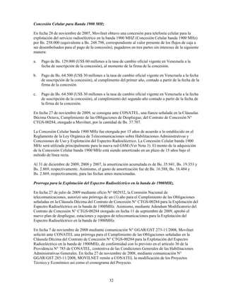 Concesión Celular para Banda 1900 MHz

En fecha 28 de noviembre de 2007, Movilnet obtuvo una concesión para telefonía celular para la
explotación del servicio radioeléctrico en la banda 1900 MHZ (Concesión Celular banda 1900 MHz)
por Bs. 258.000 (equivalente a Bs. 248.798, correspondiente al valor presente de los flujos de caja a
ser desembolsados para el pago de la concesión), pagaderos en tres partes sin intereses de la siguiente
manera:

a.   Pago de Bs. 129.000 (US$ 60 millones a la tasa de cambio oficial vigente en Venezuela a la
     fecha de suscripción de la concesión), al momento de la firma de la concesión.

b.   Pago de Bs. 64.500 (US$ 30 millones a la tasa de cambio oficial vigente en Venezuela a la fecha
     de suscripción de la concesión), al cumplimento del primer año, contado a partir de la fecha de la
     firma de la concesión.

c.   Pago de Bs. 64.500 (US$ 30 millones a la tasa de cambio oficial vigente en Venezuela a la fecha
     de suscripción de la concesión), al cumplimiento del segundo año contado a partir de la fecha de
     la firma de la concesión.

En fecha 27 de noviembre de 2009, se consigna ante CONATEL, una fianza señalada en la Cláusulas
Décima Octava, Cumplimiento de las Obligaciones de Despliegue, del Contrato de Concesión N°
CTGS-00284, otorgado a Movilnet, por la cantidad de Bs. 37.707.

La Concesión Celular banda 1900 MHz fue otorgada por 15 años de acuerdo a lo establecido en el
Reglamento de la Ley Orgánica de Telecomunicaciones sobre Habilitaciones Administrativas y
Concesiones de Uso y Explotación del Espectro Radioeléctrico. La Concesión Celular banda 1900
MHz será utilizada principalmente para la nueva red GSM (Ver Nota 3). El monto de la adquisición
de la Concesión Celular banda 1900 MHz está siendo amortizado en un plazo de 15 años bajo el
método de línea recta.

Al 31 de diciembre de 2009, 2008 y 2007, la amortización acumulada es de Bs. 35.941, Bs. 19.353 y
Bs. 2.869, respectivamente. Asimismo, el gasto de amortización fue de Bs. 16.588, Bs. 16.484 y
Bs. 2.869, respectivamente, para las fechas antes mencionadas.

Prorroga para la Explotación del Espectro Radioeléctrico en la banda de 1900MHz.

En fecha 27 de julio de 2009 mediante oficio N° 002932, la Comisión Nacional de
telecomunicaciones, autorizó una prórroga de un (1) año para el Cumplimiento de las Obligaciones
señaladas en la Cláusula Décima del Contrato de Concesión N° CTGS-00284 para la Explotación del
Espectro Radioeléctrico en la banda de 1900MHz. Asimismo, mediante Adendum Modificatorio del
Contrato de Concesión N° CTGS-00284 otorgado en fecha 11 de septiembre de 2009, aprobó el
nuevo plan de despliegue, estaciones y equipos de telecomunicaciones para la Explotación del
Espectro Radioeléctrico en la banda de 1900MHz.

En fecha 7 de noviembre de 2008 mediante comunicación N° GGAR/GST 273-11/2008, Movilnet
solicitó ante CONATEL una prórroga para el Cumplimiento de las Obligaciones señaladas en la
Cláusula Décima del Contrato de Concesión N° CTGS-00284 para la Explotación del Espectro
Radioeléctrico en la banda de 1900MHz, de conformidad con lo previsto en el artículo 36 de la
Providencia N° 785 de CONATEL, contentiva de las Condiciones Generales de las Habilitaciones
Administrativas Generales. En fecha 27 de noviembre de 2008, mediante comunicación N°
GGAR/GST 285-11/2008, MOVILNET remite a CONATEL la modificación de los Proyectos
Técnico y Económico así como el cronograma del Proyecto.



                                               32
 