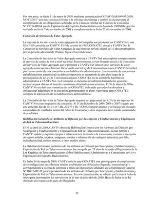 Por otra parte, en fecha 11 de mayo de 2009, mediante comunicación GGPAC/GAR 089-05/2009,
MOVILNET solicitó el estatus referente a la solicitud de prórroga y cambio de alcance para el
cumplimiento de las obligaciones señaladas en la Cláusula Décima del Contrato de Concesión
N° CTGS-00284 para la Explotación del Espectro Radioeléctrico en la banda de 1900MHz, que fue
realizada en fecha 7 de noviembre de 2008 y complementada en fecha 27 de noviembre de 2008.

Concesión de Servicios de Valor Agregado

La mayoría de los servicios de valor agregado de la Compañía son prestados por CANTV.Net, una
filial 100% poseída por CANTV. El 5 de octubre de 1995, CONATEL otorgó a CANTV.Net la
Concesión de Servicios de Valor Agregado, la cual tiene un período inicial de 10 años prorrogables
por un período adicional de 10 años, bajo ciertas condiciones.

La Concesión de Servicios de Valor Agregado autoriza a CANTV.Net para explotar comercialmente
el servicio de correo de voz a nivel nacional. Posteriormente, se han firmado anexos a la Concesión
de Servicios de Valor Agregado que le permiten a CANTV.Net ofrecer otros servicios de valor
agregado como acceso a Internet. De acuerdo con la Ley de Telecomunicaciones, CANTV.Net aplicó
por la conversión de esta concesión a una habilitación administrativa. La conversión de concesiones
en habilitaciones administrativas debía completarse en un período de dos años luego de la
promulgación de la Ley de Telecomunicaciones. CONATEL no ha emitido la habilitación
administrativa a CANTV.Net. La Compañía se encuentra actualmente haciendo las gestiones
necesarias para obtener el derecho a continuar ofreciendo estos servicios. El 30 de marzo de 2006,
CANTV.Net recibió una comunicación de CONATEL indicando que todos los derechos y
obligaciones adquiridos en la concesión, permanecerán en pleno vigor hasta tanto CONATEL
complete la adecuación de las habilitaciones administrativas.

La Concesión de Servicios de Valor Agregado requiere del pago anual del 4,3% de los ingresos de
CANTV.Net como impuestos de concesión. Al 31 de diciembre de 2009, 2008 y 2007 el gasto por
este concepto fue de Bs. 21.147, Bs. 20.277 y Bs. 15.507, respectivamente, y se incluye en el estado
consolidado de resultados dentro del rubro de Concesión y otros impuestos en el estado consolidado
de resultados.
Habilitación General con Atributos de Difusión por Suscripción y Establecimiento y Explotación
de Red de Telecomunicaciones
El 30 de abril de 2008, CANTV obtuvo la Habilitación General con los Atributos de Difusión por
Suscripción y Establecimiento y Explotación de Red de Telecomunicaciones, la cual permite a
CANTV instalar y explotar equipos e infraestructura destinada a la transmisión, emisión o recepción
de signos, señales, escritos, imágenes, sonidos e información de cualquier naturaleza, por hilo,
radioelectricidad, medios ópticos, u otros medios afines.
La Habilitación General contentiva de los atributos de Difusión por Suscripción y Establecimiento y
Explotación de Red de Telecomunicaciones fue otorgada por 25 años de acuerdo al Reglamento de la
Ley Orgánica de Telecomunicaciones Sobre Habilitaciones Administrativas y Concesiones de Uso y
Explotación del Espectro Radioeléctrico.
En fecha 14 de mayo de 2009, CANTV solicita ante CONATEL una prórroga para el cumplimiento
de las obligaciones de cobertura mínima establecidas en el Resuelve Segundo, numeral tres (3)
correspondiente a la zona de cobertura e inicio de operaciones señalados en la Habilitación General
N° HGTS-00332 para la prestación de los atributos de Difusión por Suscripción y Establecimiento y
Explotación de Red de Telecomunicaciones. En esta comunicación, se solicito que la nueva fecha de
inicio para la prestación del servicio sea en el mes de julio del año 2010. Hasta la fecha no se ha
obtenido una respuesta de parte del Regulador.



                                              33
 