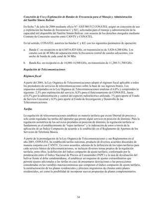 Concesión de Uso y Explotación de Bandas de Frecuencia para el Manejo y Administración
del Satélite Simón Bolívar

En fecha 7 de julio de 2008 mediante oficio N°: GST/001312 CONATEL asignó en concesión de uso
y explotación las bandas de frecuencias C y KU, solicitadas para el manejo y administración de la
capacidad útil disponible del Satélite Simón Bolívar, con ocasión de los derechos otorgados mediante
Contrato de Concesión suscrito entre CANTV y CONATEL.

En tal sentido, CONATEL autoriza las bandas C y KU con los siguientes parámetros de operación:

a.   Banda C: en recepción es de 6,045-6,425 GHz, en transmisión es de 3,820-4,200 GHz. Los
     canales son de 40 Mhz de separación entre la frecuencia central de canales adyacentes, con
     ancho de banda de cada canal de 36 Mhz.

b.   Banda Ku: en recepción es de 14,080-14,500 GHz, en transmisión de 11,280-11,700 GHz.

Regulación de Telecomunicaciones

Régimen fiscal

A partir del 2001, la Ley Orgánica de Telecomunicaciones adoptó el régimen fiscal aplicable a todos
los prestadores de servicios de telecomunicaciones sobre la base de sus ingresos brutos. Los
impuestos estipulados en la Ley Orgánica de Telecomunicaciones totalizan el 4,8% y comprenden lo
siguiente: 2,3% por explotación del servicio, 0,5% para el funcionamiento de CONATEL, hasta
el 0,5% por la administración y control del espectro radioeléctrico utilizado, 1% para aporte al Fondo
de Servicio Universal y 0,5% para aporte al Fondo de Investigación y Desarrollo de las
Telecomunicaciones.

Tarifas

La regulación de telecomunicaciones establece en materia tarifaria que existe libertad de precios y
solo serán reguladas las tarifas del operador que preste algún servicio en posición de dominio. Para la
regulación asimétrica de los servicios prestados en posición de dominio, la regulación tarifaria se
fundamenta en el establecimiento de “topes tarifarios” y la indexación de estos a través de la
aplicación de un Índice Compuesto de acuerdo a lo establecido en el Reglamento de Apertura de los
Servicios de Telefonía Básica.

A partir de la promulgación de la Ley Orgánica de Telecomunicaciones y sus Reglamentos en el
año 2001, CONATEL ha establecido tarifas máximas, producto de diversos acuerdos discutidos de
manera conjunta con CANTV. En estos acuerdos, además de la definición de los topes tarifarios para
cada servicio básico de telecomunicaciones, se incluyen diversos temas propios de la regulación
tarifaria; entre ellos; la definición del índice compuesto de ajuste tarifario, conformado por la
ponderación entre el Índice Nacional de Precios al Consumidor (INPC) y la tasa de devaluación del
bolívar frente al dólar estadounidense, el establecer un esquema de ajustes extraordinarios que
permite ajustes adicionales a las tarifas en caso de presentarse desviaciones a las proyecciones
consideradas en las variables macroeconómicas que componen el índice compuesto de ajuste tarifario,
la reestructuración de los planes residenciales y procesos migratorios de clientes entre planes
residenciales, así como la posibilidad de incorporar nuevas propuestas de planes complementarios.




                                               34
 