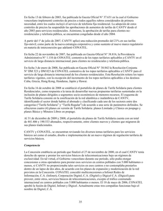 En fecha 13 de febrero de 2003, fue publicada la Gaceta Oficial N° 37.631 en la cual el Gobierno
venezolano implementó controles de precios a todos aquellos rubros considerados de primera
necesidad, entre los cuales incluyó el servicio de telefonía fija residencial. La adopción de estos
controles de precios ha suspendido las aprobaciones de aumentos de tarifas de CANTV desde el
año 2003 para servicios residenciales. Asimismo, la aprobación de tarifas para clientes no-
residenciales y telefonía pública, se encuentran congeladas desde el año 2004.

A partir del 1º de julio de 2007, CANTV aplicó una reducción promedio del 21% en sus tarifas
fijo-móvil, como parte de la nueva estrategia corporativa y como sustento al nuevo marco regulatorio
en materia de interconexión que adelantó CONATEL.

En fecha 22 de noviembre de 2007, fue publicada en Gaceta Oficial N° 38.816, la Providencia
Administrativa N° 1.110 de CONATEL contentiva de los topes tarifarios aplicables a CANTV en el
servicio de larga distancia internacional, para clientes no residenciales y telefonía pública.

En fecha 3 de enero de 2008, fue publicada en Gaceta Oficial N° 38.842 la Resolución Conjunta
N° DM 323 y DM 023 de CONATEL contentiva de los topes tarifarios aplicables a CANTV para el
servicio de larga distancia internacional de los clientes residenciales. Esta Resolución reitera los topes
tarifarios vigentes, con la excepción del incremento de los topes tarifarios aplicables a los destinos
Cuba, Grecia, Hong Kong, Honduras, Japón y Hawai.

En fecha 16 de octubre de 2008 se estableció el portafolio de planes de Tarifa Solidaria para clientes
Residenciales, como respuesta a la tarea de desarrollar nuevas propuestas tarifarias sustentadas en la
inclusión de planes dirigidos a segmentos socio-económicos de menores recursos. El esquema de
Tarifa Solidaria consiste en la zonificación de la red alámbrica e inalámbrica de CANTV,
identificando el sector donde habita el abonado y clasificando cada uno de los sectores entre dos
categorías (“Tarifa Solidaria” y “Tarifa Regular”) de acuerdo a una serie de parámetros definidos. Se
ofrecieron cuatro (4) planes en versión de Tarifa Solidaria: planes Limitado y Clásico en pospago y
planes Básico y Minutos Libres en prepago.

Al 31 de diciembre de 2009 y 2008, el portafolio de planes de Tarifa Solidaria cuenta con un total
de 441.406 y 190.533 abonados, respectivamente, entre clientes nuevos y clientes que migraron de
sus planes tradicionales.

CANTV y CONATEL, se encuentran revisando los diversos temas tarifarios para los servicios
básicos así como el estudio, diseño e implementación de un nuevo régimen de regulación tarifaria de
servicios básicos.

Competencia

La Concesión establecía un período que finalizó el 27 de noviembre de 2000, en el cual CANTV tenía
derecho de operar y prestar los servicios básicos de telecomunicaciones bajo un régimen de
exclusividad. En tal virtud, el Gobierno venezolano durante ese período, sólo podía otorgar
concesiones a otras operadores para prestar esos servicios en centros poblados con 5.000 habitantes o
menos, si CANTV no proporcionaba tales servicios en esos centros o no contemplaba prestarlos
dentro de un lapso de dos años, de acuerdo con los planes de expansión y modernización de la red
previstos en la Concesión. CONATEL concedió multiconcesiones a Infonet Redes de
Información, C.A. (Infonet), Corporación Digitel, C.A. (Digitel) y Digicel C.A. (Digicel) para
proveer, entre otros, servicios básicos de telecomunicaciones, excepto el tráfico conmutado
internacional en centros poblados con 5.000 habitantes o menos. El 18 de mayo de 2006, CONATEL
aprobó la fusión de Digitel, Infonet y Digicel. Actualmente estas tres compañías funcionan bajo el
nombre de Digitel, C.A.



                                                35
 