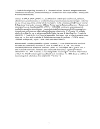 El Fondo de Investigación y Desarrollo de la Telecomunicaciones fue creado para proveer recursos
financieros a universidades, institutos tecnológicos e instituciones dedicadas al estudio e investigación
de las telecomunicaciones.

En mayo de 2006, CANTV y CONATEL suscribieron un contrato para la instalación, operación,
administración y mantenimiento de la infraestructura de telecomunicaciones necesaria para conformar
una red privada que permita conectar a todos los registros civiles y notarías con la Dirección General
de Registros y Notarías del Ministerio del Poder Popular para las Relaciones Interiores y Justicia. Así
mismo en el mes de diciembre de 2006, CANTV y CONATEL suscribieron un contrato para la
instalación, operación, administración y mantenimiento de la infraestructura de telecomunicaciones
necesaria para conformar una red privada virtual que permita conectar 47 oficinas y 100 unidades
móviles de cedulación, con la sede principal de la Oficina Nacional de Identificación y Extranjería
(ONIDEX). El Fondo de Servicio Universal aportará los fondos para crear la infraestructura de ambos
proyectos, y el derecho de propiedad de dicha infraestructura será transferida a CANTV, una vez
culminada la obligación y sujeta a ciertas condiciones. (Ver Nota 17)

Adicionalmente a las Obligaciones de Registros y Notarías y ONIDEX antes descritas, el día 5 de
noviembre de 2009 se firmó el contrato de cesión de las OSUT (37,38 y 39, Cebit, Minal e
Infocentros) transferidas de Telecom Venezuela (antes CVG Telecom) a CANTV, para lo cual, se
están realizando los trámites pertinentes para completar la transferencia según la providencia
administrativa No. 1.499. Asimismo, se hizo entrega de los requisitos para solicitar la ampliación de
la OSUT No. 38 (Infocentros) según lo establecido en la providencia No. 1.531, donde se establece el
mecanismo para la solicitud de dicha ampliación. (Ver Nota 17)




                                               37
 