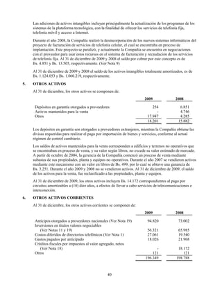 Las adiciones de activos intangibles incluyen principalmente la actualización de los programas de los
     sistemas de la plataforma tecnológica, con la finalidad de ofrecer los servicios de telefonía fija,
     telefonía móvil y acceso a Internet.
     Durante el año 2008, la Compañía realizó la desincorporación de los nuevos sistemas informáticos del
     proyecto de facturación de servicios de telefonía celular, el cual se encontraba en proceso de
     implantación. Este proyecto se paralizó, y actualmente la Compañía se encuentra en negociaciones
     con el proveedor para usar estos recursos en el sistema de facturación y recaudación de los servicios
     de telefonía fija. Al 31 de diciembre de 2009 y 2008 el saldo por cobrar por este concepto es de
     Bs. 4.851 y Bs. 13.505, respectivamente. (Ver Nota 9)
     Al 31 de diciembre de 2009 y 2008 el saldo de los activos intangibles totalmente amortizados, es de
     Bs. 1.124.053 y Bs. 1.060.219, respectivamente.
5.   OTROS ACTIVOS
     Al 31 de diciembre, los otros activos se componen de:
                                                                            2009               2008

      Depósitos en garantía otorgados a proveedores                             254               6.851
      Activos mantenidos para la venta                                            -               4.746
      Otros                                                                  17.947               4.285
                                                                             18.201              15.882

     Los depósitos en garantía son otorgados a proveedores extranjeros, mientras la Compañía obtiene las
     divisas requeridas para realizar el pago por importación de bienes y servicios, conforme al actual
     régimen de control cambiario.
     Los saldos de activos mantenidos para la venta corresponden a edificios y terrenos no operativos que
     se encontraban en proceso de venta, y su valor según libros, no excede su valor estimado de mercado.
     A partir de octubre de 2004, la gerencia de la Compañía comenzó un proceso de venta mediante
     subastas de sus propiedades, planta y equipos no operativos. Durante el año 2007 se vendieron activos
     mediante este mecanismo con un valor en libros de Bs. 499, por lo cual se obtuvo una ganancia de
     Bs. 3.251. Durante el año 2009 y 2008 no se vendieron activos. Al 31 de diciembre de 2009, el saldo
     de los activos para la venta, fue reclasificado a las propiedades, planta y equipos.
     Al 31 de diciembre de 2009, los otros activos incluyen Bs. 14.172 correspondientes al pago por
     circuitos amortizables a (10) diez años, a efectos de llevar a cabo servicios de telecomunicaciones e
     interconexión.
6.   OTROS ACTIVOS CORRIENTES
     Al 31 de diciembre, los otros activos corrientes se componen de:
                                                                            2009               2008

      Anticipos otorgados a proveedores nacionales (Ver Nota 19)             94.820              73.002
      Inversiones en títulos valores negociables
         (Ver Notas 11 y 19)                                                 56.321              65.985
      Costos diferidos de directorios telefónicos (Ver Nota 1)               27.061              19.540
      Gastos pagados por anticipado                                          18.026              21.968
      Créditos fiscales por impuestos al valor agregado, netos
         (Ver Nota 18)                                                            -              18.172
      Otros                                                                     121                 121
                                                                            196.349             198.788



                                                    40
 