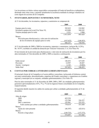 Las inversiones en títulos valores negociables corresponden al Fondo de beneficios a trabajadores,
     destinado entre otras cosas, a premiar anualmente la excelencia mediante la entrega voluntaria sin
     costo alguno de acciones de la Compañía.
7.   INVENTARIOS, REPUESTOS Y SUMINISTROS, NETO
     Al 31 de diciembre, los inventarios, repuestos y suministros se componen de:
                                                                          2009                2008

      Equipos para la venta                                                592.832            518.982
      Inventario equipos de la red (Ver Nota 19)                           418.806            360.543
      Tarjetas prepago para la venta                                         2.221              3.904
                                                                         1.013.859            883.429
      Menos:
        Provisión para obsolescencia y valor neto de realización
          de los inventarios de equipos para la venta                     (167.622)          (146.453)
                                                                           846.237            736.976

     Al 31 de diciembre de 2009 y 2008 los inventarios, repuestos y suministros, incluyen Bs. 8.238 y
     Bs. 10.971, recibidos en calidad de donación por Telecom Venezuela, C.A. (Ver Nota 19)
     El movimiento de la provisión para obsolescencia y valor neto de realización de inventarios por los
     años terminados el 31de diciembre de 2009 y 2008 se muestra a continuación:
                                                                          2009                2008

      Saldo inicial                                                        146.453            127.649
      Provisión                                                             14.987             28.607
      Ajustes / (castigos)                                                   6.182             (9.803)
      Saldo final                                                          167.622            146.453

8.   CUENTAS POR COBRAR A ENTIDADES GUBERNAMENTALES
     El principal cliente de la Compañía es el sector público venezolano, incluyendo el Gobierno central,
     sus entes centralizados, descentralizados, empresas del Estado venezolano, y organismos en el ámbito
     regional y municipal (en su conjunto, entidades gubernamentales). (Ver Nota 19)
     Para los años terminados el 31 de diciembre de 2009, 2008 y 2007, las entidades gubernamentales
     generaron aproximadamente el 6%, 7% y 7% de los ingresos brutos consolidados de la Compañía,
     respectivamente.
     El siguiente detalle muestra los saldos de cuentas por cobrar a entidades gubernamentales al 31 de
     diciembre:
                                                                          2009                2008
      Años de origen
        2009                                                               455.258                  -
        2008                                                               122.280            326.527
        2007 y anteriores                                                  193.081            225.323
           Total cuentas por cobrar a entidades gubernamentales            770.619            551.850
      Menos:
        Ajuste de valor presente                                           (46.397)            (42.631)
      Menos:
        Porción a largo plazo                                             (149.725)          (157.377)
                                                                           574.497            351.842



                                                   41
 