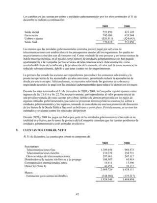 Los cambios en las cuentas por cobrar a entidades gubernamentales por los años terminados el 31 de
     diciembre se indican a continuación:

                                                                           2009                2008

      Saldo inicial                                                         551.850            423.149
      Facturación                                                           745.080            653.344
      Cobros y ajustes                                                     (526.311)          (524.643)
      Saldo final                                                           770.619            551.850

     Los montos que las entidades gubernamentales centrales pueden pagar por servicios de
     telecomunicaciones son establecidos en los presupuestos anuales de los organismos, los cuales no
     necesariamente coinciden con el consumo real. Como resultado de este proceso y por otras razones de
     índole macroeconómica, en el pasado cierto número de entidades gubernamentales no han pagado
     oportunamente a la Compañía por los servicios de telecomunicaciones. Adicionalmente, como
     resultado del efecto de la inflación y la devaluación de la moneda, el valor real de estos montos se ha
     reducido substancialmente, debido a que estas cuentas no devengan intereses.

     La gerencia ha tomado las acciones correspondientes para reducir los consumos adicionales y la
     pronta recuperación de los acumulados en años anteriores, permitiendo reducir la acumulación de
     deuda por este concepto. Adicionalmente, se encuentra reforzando las gestiones de cobranza y
     negociando acuerdos de pago con las entidades gubernamentales para reducir la demora en los pagos.

     Durante los años terminados el 31 de diciembre de 2009 y 2008, la Compañía registró ajustes contra
     ingresos de Bs. 21.616 y Bs. 22.756, respectivamente, correspondientes al valor presente inicial de
     una porción estimada de estas cuentas por cobrar, debido a la demora proyectada en los pagos de
     algunas entidades gubernamentales, los cuales se presentan disminuyendo las cuentas por cobrar a
     entidades gubernamentales y los ingresos, tomando en consideración una tasa promedio de descuento
     de los Bonos de la Deuda Pública Nacional en bolívares a corto plazo. Periódicamente, se revisan los
     estimados y se ajustan contra los resultados del período.

     Durante 2009 y 2008 los pagos recibidos por parte de las entidades gubernamentales han sido en su
     totalidad en efectivo, por lo tanto, la gerencia de la Compañía considera que las cuentas pendientes de
     entidades gubernamentales serán cobradas en efectivo.

9.   CUENTAS POR COBRAR, NETO

     Al 31 de diciembre, las cuentas por cobrar se componen de:

                                                                           2009                2008
      Suscriptores:
       Telecomunicaciones fijas                                           1.389.150            969.575
       Telecomunicaciones móviles                                           210.739            258.731
       Otros servicios de telecomunicaciones                                297.661            247.117
      Distribuidores de tarjetas telefónicas y de prepago                   108.307             91.919
      Corresponsales internacionales, netos                                  16.611             17.596
      Otras (Ver Nota 4)                                                     46.258             39.173
                                                                          2.068.726          1.624.111
      Menos:
       Estimación para cuentas incobrables                                 (144.386)          (139.217)
                                                                          1.924.340          1.484.894




                                                    42
 