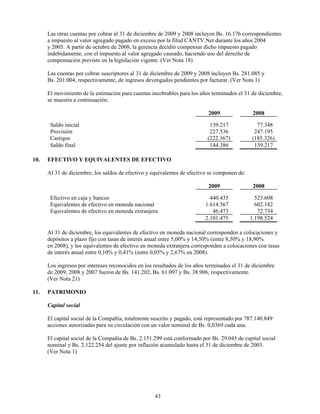 Las otras cuentas por cobrar al 31 de diciembre de 2009 y 2008 incluyen Bs. 16.176 correspondientes
      a impuesto al valor agregado pagado en exceso por la filial CANTV.Net durante los años 2004
      y 2005. A partir de octubre de 2008, la gerencia decidió compensar dicho impuesto pagado
      indebidamente, con el impuesto al valor agregado causado, haciendo uso del derecho de
      compensación previsto en la legislación vigente. (Ver Nota 18)

      Las cuentas por cobrar suscriptores al 31 de diciembre de 2009 y 2008 incluyen Bs. 281.085 y
      Bs. 201.004, respectivamente, de ingresos devengados pendientes por facturar. (Ver Nota 1)

      El movimiento de la estimación para cuentas incobrables para los años terminados el 31 de diciembre,
      se muestra a continuación:

                                                                           2009                2008

       Saldo inicial                                                        139.217             77.348
       Provisión                                                            227.536            247.195
       Castigos                                                            (222.367)          (185.326)
       Saldo final                                                          144.386            139.217

10.   EFECTIVO Y EQUIVALENTES DE EFECTIVO

      Al 31 de diciembre, los saldos de efectivo y equivalentes de efectivo se componen de:

                                                                           2009                2008

       Efectivo en caja y bancos                                            440.435             523.608
       Equivalentes de efectivo en moneda nacional                        1.614.567             602.182
       Equivalentes de efectivo en moneda extranjera                         46.473              72.734
                                                                          2.101.475           1.198.524

      Al 31 de diciembre, los equivalentes de efectivo en moneda nacional corresponden a colocaciones y
      depósitos a plazo fijo con tasas de interés anual entre 5,00% y 14,50% (entre 8,50% y 18,90%
      en 2008), y los equivalentes de efectivo en moneda extranjera corresponden a colocaciones con tasas
      de interés anual entre 0,10% y 0,41% (entre 0,05% y 2,67% en 2008).

      Los ingresos por intereses reconocidos en los resultados de los años terminados el 31 de diciembre
      de 2009, 2008 y 2007 fueron de Bs. 141.202, Bs. 61.097 y Bs. 38.906, respectivamente.
      (Ver Nota 21)

11.   PATRIMONIO

      Capital social

      El capital social de la Compañía, totalmente suscrito y pagado, está representado por 787.140.849
      acciones autorizadas para su circulación con un valor nominal de Bs. 0,0369 cada una.

      El capital social de la Compañía de Bs. 2.151.299 está conformado por Bs. 29.045 de capital social
      nominal y Bs. 2.122.254 del ajuste por inflación acumulado hasta el 31 de diciembre de 2003.
      (Ver Nota 1)




                                                    43
 