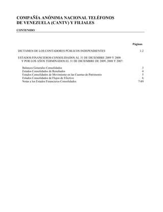 COMPAÑÍA ANÓNIMA NACIONAL TELÉFONOS
DE VENEZUELA (CANTV) Y FILIALES
CONTENIDO



                                                                       Páginas

DICTAMEN DE LOS CONTADORES PÚBLICOS INDEPENDIENTES                          1-2

ESTADOS FINANCIEROS CONSOLIDADOS AL 31 DE DICIEMBRE 2009 Y 2008
  Y POR LOS AÑOS TERMINADOS EL 31 DE DICIEMBRE DE 2009, 2008 Y 2007:

  Balances Generales Consolidados                                             3
  Estados Consolidados de Resultados                                          4
  Estados Consolidados de Movimiento en las Cuentas de Patrimonio             5
  Estados Consolidados de Flujos de Efectivo                                  6
  Notas a los Estados Financieros Consolidados                             7-89
 