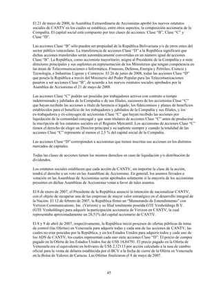 El 21 de mayo de 2008, la Asamblea Extraordinaria de Accionistas aprobó los nuevos estatutos
sociales de CANTV en los cuales se establece, entre otros aspectos, la composición accionaria de la
Compañía. El capital social está compuesto por tres clases de acciones: Clase “B”, Clase “C” y
Clase “D”.

Las acciones Clase “B” sólo pueden ser propiedad de la República Bolivariana y/o de otros entes del
sector público venezolano. La transferencia de acciones Clase “D” a la República significará que
dichas acciones transferidas serán automáticamente convertidas en un número igual de acciones
Clase “B”. La República, como accionista mayoritario, asigna al Presidente de la Compañía y a siete
directores principales y sus suplentes en representación de los Ministerios que tengan competencia en
las áreas de Telecomunicaciones e Informática, Finanzas, Defensa, Energía y Petróleo, Ciencia y
Tecnología, e Industrias Ligeras y Comercio. El 26 de junio de 2008, todas las acciones Clase “D”
que poseía la República a través del Ministerio del Poder Popular para las Telecomunicaciones
pasaron a ser acciones Clase “B”, de acuerdo a los nuevos estatutos sociales aprobados por la
Asamblea de Accionistas el 21 de mayo de 2008.

Las acciones Clase “C” podrán ser poseídas por trabajadores activos con contrato a tiempo
indeterminado y jubilados de la Compañía o de sus filiales, sucesores de los accionistas Clase “C”
que hayan recibido las acciones a título de herencia o legado, los fideicomisos y planes de beneficios
establecidos para el beneficio de los trabajadores y jubilados de la Compañía y sus filiales, y los
ex-trabajadores y ex-cónyuges de accionistas Clase “C” que hayan recibido las acciones por
liquidación de la comunidad conyugal y que sean titulares de acciones Clase “C” antes de producirse
la inscripción de los estatutos sociales en el Registro Mercantil. Los accionistas de acciones Clase “C”
tienen el derecho de elegir un Director principal y su suplente siempre y cuando la totalidad de las
acciones Clase “C” represente al menos el 2,5 % del capital social de la Compañía.

Las acciones Clase “D” corresponden a accionistas que tienen inscritas sus acciones en los distintos
mercados de capitales.

Todas las clases de acciones tienen los mismos derechos en caso de liquidación y/o distribución de
dividendos.

Los estatutos sociales establecen que cada acción de CANTV, sin importar la clase de la acción,
tendrá el derecho a un voto en las Asambleas de Accionistas. En general, los asuntos llevados a
votación en las Asambleas de Accionistas serán aprobados solamente si la mayoría de los accionistas
presentes en dichas Asambleas de Accionistas votan a favor de tales asuntos.

El 8 de enero de 2007, el Presidente de la República anunció la intención de nacionalizar CANTV,
con el objeto de recuperar una de las empresas de mayor valor estratégico en el desarrollo integral de
la Nación. El 12 de febrero de 2007, la República firmó un “Memorando de Entendimiento” con
Verizon Communications, Inc. (Verizon) y su filial totalmente poseída GTE Venholdings B.V.
(GTE Venholdings) para adquirir la participación accionaria de Verizon en CANTV, la cual
representaba aproximadamente un 28,51% del capital accionario de CANTV.

El 8 y 9 de abril de 2007, respectivamente, la República inició procesos de ofertas públicas de toma
de control (las Ofertas) en Venezuela para adquirir todas y cada una de las acciones de CANTV, las
cuales no eran poseídas por la República, y en los Estados Unidos para adquirir todos y cada uno de
los ADS de CANTV, los cuales representan cada uno siete acciones Clase “D”. El precio de compra
pagado en la Oferta de los Estados Unidos fue de US$ 14,84791. El precio pagado en la Oferta de
Venezuela era el equivalente en bolívares de US$ 2,12113 por acción calculado a la tasa de cambio
oficial para la venta de dólares establecida por el BCV a la fecha de cierre de la Oferta en Venezuela
en la Bolsa de Valores de Caracas. Las Ofertas finalizaron el 8 de mayo de 2007.



                                               45
 