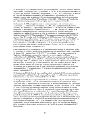 El 16 de mayo de 2007, la República anunció que fueron adquiridas, a través del Ministerio del Poder
Popular para la Telecomunicaciones y la Informática, 61.257.605 ADSs (que representan 428.803.235
acciones Clase “D”) en la Oferta de los Estados Unidos, y 197.949.721 acciones comunes en la Oferta
de Venezuela. Las acciones comunes y los ADSs adquiridas por la República en las Ofertas
(las cuales incluyen todas las acciones y ADS anteriormente poseídas por Verizon), conjuntamente
con las 51.900.000 acciones Clase “B” poseídas por el BANDES y el Ministerio del Poder Popular
para Infraestructura, representaba 86,2% del capital social en circulación de CANTV.
El 31 de marzo de 2008, la República firmó un contrato de compra-venta con Renaissance
Technologies LLC (Renaissance) para adquirir 3.613.996 ADSs (que representan a 25.297.972
acciones Clase “D”) de CANTV poseídos por Renaissance. El 4 de abril de 2008, esta transacción fue
completada. El precio pagado a Renaissance fue de US$ 11,27 por ADS, más US$ 2,88 por ADS
equivalente al dividendo ordinario y extraordinario decretado en la Asamblea Ordinaria de
Accionistas de CANTV el 31 de marzo de 2008. Al completarse la transacción con Renaissance, la
República adquirió 25.297.972 acciones Clase “D” las cuales, conjuntamente con las 626.752.956
acciones Clase “D” poseídas por la República, a través del Ministerio del Poder Popular para las
Telecomunicaciones y la Informática, y 51.900.000 acciones comunes poseídas por BANDES y una
por el Ministerio del Poder Popular para Infraestructura, representa 89,2% del capital social en
circulación de CANTV a nombre de la República. El 26 de junio de 2008, todas las acciones
Clase “D” poseídas por la República fueron convertidas a acciones Clase “B” de acuerdo a lo
establecido en los estatutos sociales de CANTV.
Como consecuencia de la adquisición de los ADSs de Renaissance por parte de la República, bajo la
ley venezolana, la República tiene la obligación de hacer una oferta para adquirir todas y cada una de
las demás ADSs y acciones Clase “D” de CANTV en circulación y que no sean poseídas por la
República a la fecha en que comienzan las ofertas (i) a un precio, pagadero en dólares
estadounidenses, de US$ 11,27 por ADS, para los ADSs, y (ii) a un precio, pagadero en bolívares,
equivalente a US$ 1,61 por acción, calculado a la tasa de cambio oficial para la venta de dólares
establecida por el BCV, a la fecha del cierre de la oferta en una sesión especial de la Bolsa de Valores
de Caracas, para las acciones que no estén representadas por ADSs (siendo el precio de US$ 11,27
por ADS dividido por siete para reflejar que cada ADS representa siete acciones Clase “D”).
Se contempla que los accionistas Clase “C” de CANTV puedan participar en la oferta convirtiendo
sus acciones Clase “C” en acciones Clase “D” de acuerdo al procedimiento establecido en los
estatutos sociales de CANTV.
El 18 de junio de 2007, la Bolsa de Valores de Nueva York notificó a la SEC la intención de eliminar
la cotización de los ADS de la Bolsa de Valores de Nueva York y su salida ante el registro de esta
bolsa de valores, lo cual se hizo efectivo el 28 de junio de 2007.
El 30 de junio de 2008, CANTV presentó ante la SEC el Formulario 15F para efectuar la terminación
del registro de sus acciones Clase “D” (incluyendo las acciones Clase “D” representadas por sus
ADSs) ante la SEC y la terminación de sus obligaciones de presentar informes bajo la U.S. Exchange
Act of 1934 (Ley de Valores los Estados Unidos) de acuerdo a la Regla 12h-6 bajo la Ley de Valores.
La Regla 12h-6 permite, sujeto a ciertas condiciones, terminar el registro de una clase de valores
registrada si el promedio diario del volumen de operaciones de compra-venta de esa clase de valores
en los Estados Unidos durante un período reciente de 12 meses no ha excedido el 5% del promedio
diario del volumen de operaciones de compra-venta de la clase a nivel mundial durante el mismo
período. Las obligaciones de CANTV de presentar informes a la SEC bajo la Ley de Valores de los
Estados Unidos (incluyendo la obligación de presentar el informe anual en el Formulario 20-F que de
otro modo se debía presentar el 30 de junio de 2008) fueron suspendidas inmediatamente después de
haber consignado el Formulario 15-F. El 28 de septiembre de 2008 venció el plazo de 90 días
transcurridos a partir de la presentación del Formulario 15F ante la SEC y no habiendo objeción a
dicho formulario en dicho período, las obligaciones de CANTV de presentar informes ante la SEC
han terminado.



                                               46
 