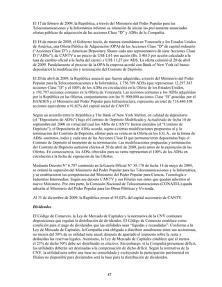 El 17 de febrero de 2009, la República, a través del Ministerio del Poder Popular para las
Telecomunicaciones y la Informática informó su intención de iniciar las previamente anunciadas
ofertas públicas de adquisición de las acciones Clase “D” y ADSs de la Compañía.

El 18 de marzo de 2009, el Gobierno inició, de manera simultánea en Venezuela y los Estados Unidos
de América, una Oferta Pública de Adquisición (OPA) de las Acciones Clase "D" de capital ordinario
(“Acciones Clase D”) y American Depositary Shares cada uno representativo de siete Acciones Clase
D (“ADSs”), de CANTV a un precio de US$ 1,61 por acción (Bs. 3.4615 por acción calculado a la
tasa de cambio oficial a la fecha del cierre) y US$ 11,27 por ADS. La oferta culminó el 20 de abril
de 2009. Paralelamente al proceso de la OPA la empresa acordó con Bank of New York (el banco
depositario) la modificación y terminación del Contrato de Depósito.

El 20 de abril de 2009, la República anunció que fueron adquiridas, a través del Ministerio del Poder
Popular para la Telecomunicaciones y la Informática, 1.756.769 ADSs (que representan 12.297.383
acciones Clase “D” y el 100% de los ADSs en circulación) en la Oferta de los Estados Unidos,
y 191.797 acciones comunes en la Oferta de Venezuela. Las acciones comunes y los ADSs adquiridas
por la República en las Ofertas, conjuntamente con las 51.900.000 acciones Clase “B” poseídas por el
BANDES y el Ministerio del Poder Popular para Infraestructura, representa un total de 716.440.108
acciones equivalente a 91,02% del capital social de CANTV.

Según un acuerdo entre la República y The Bank of New York Mellon, en calidad de depositario
(el “Depositario de ADSs”) bajo el Contrato de Depósito Modificado y Actualizado de fecha 10 de
septiembre del 2000 en virtud del cual los ADSs de CANTV fueron emitidos (el “Contrato de
Depósito”), el Depositario de ADSs acordó, sujeto a ciertas modificaciones propuestas al y la
terminación del Contrato de Depósito, ofertar para su venta en la Oferta en los E.U.A., en la forma de
ADSs sustitutos, todas y cada una de las Acciones Clase D que permanecieran depositadas bajo el
Contrato de Depósito al momento de su terminación. Las modificaciones propuestas y terminación
del Contrato de Depósito surtieron efectos el 20 de abril de 2009, justo antes de la expiración de las
Ofertas. En consecuencia, los ADSs ofrecidos para su venta representan el 100% de los ADSs en
circulación a la fecha de expiración de las Ofertas.

Mediante Decreto N° 6.707 contenido en la Gaceta Oficial N° 39.178 de fecha 14 de mayo de 2009,
se ordenó la supresión del Ministerio del Poder Popular para las Telecomunicaciones y la Informática,
y se establecieron las competencias del Ministerio del Poder Popular para Ciencia, Tecnología e
Industrias Intermedias. Según ese decreto CANTV y sus Filiales son entes que quedan adscritos al
nuevo Ministerio. Por otra parte, la Comisión Nacional de Telecomunicaciones (CONATEL) queda
adscrita al Ministerio del Poder Popular para las Obras Públicas y Vivienda.

Al 31 de diciembre de 2009, la República posee el 91,02% del capital accionario de CANTV.

Dividendos

El Código de Comercio, la Ley de Mercado de Capitales y la normativa de la CNV contienen
disposiciones que regulan la distribución de dividendos. El Código de Comercio establece como
condición para el pago de dividendos que las utilidades sean “líquidas y recaudadas”. Conforme a la
Ley de Mercado de Capitales, la Compañía está obligada a distribuir anualmente entre sus accionistas,
no menos del 50% de su utilidad neta anual, después de apartado el impuesto sobre la renta y
deducidas las reservas legales. Asimismo, la Ley de Mercado de Capitales establece que al menos
el 25% de dicho 50% debe ser distribuido en efectivo. Sin embargo, si la Compañía presentase déficit,
las utilidades deberán ser destinadas a la compensación de dicho déficit. Según la normativa de la
CNV, la utilidad neta sobre una base no consolidada y excluyendo la participación patrimonial en
filiales no disponible para dividendos será la base para la distribución de dividendos.



                                              47
 