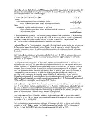 La utilidad neta por el año terminado el 31 de diciembre de 2009, incluyendo dividendos recibidos de
filiales, que se encuentra disponible para la distribución de los dividendos a nivel de CANTV como
entidad legal individual, está conformada por:

 Utilidad neta consolidada del año 2009                                                   2.129.693
 Menos:
   Participación patrimonial en resultados de filiales                                   (1.082.663)
       Utilidad disponible como base para el decreto de dividendos                        1.047.030
 Más:
   Dividendos pagados por filiales durante el año 2009                                      571.587
       Utilidad disponible como base para el decreto después de considerar
          dividendos de filiales                                                          1.618.617

El dividendo mínimo requerido a ser decretado correspondiente al año terminado el 31 de diciembre
de 2009 es de Bs. 809.309 el cual fue reconocido como un pasivo en el balance general consolidado,
menos la porción correspondiente a las acciones del fondo de beneficio a los trabajadores por
Bs. 3.230, la cual es eliminada para efectos de consolidación contable.

La Ley de Mercado de Capitales establece que los dividendos deberán ser declarados por la Asamblea
de Accionistas, la cual determinará el monto, forma y fecha de pago de los mismos. Además, las
entidades sometidas al control de la CNV deberán establecer en sus estatutos sociales la política de
dividendos.

En Asamblea Extraordinaria de Accionistas, de fecha 21 de mayo de 2008, se aprobaron los nuevos
estatutos sociales de CANTV en los cuales se establece, entre otros aspectos, la nueva política de
dividendos de la Compañía.

La Compañía tendrá como política de dividendos repartir un monto determinado en función de un
porcentaje de las utilidades que sea acorde con los planes de inversión que la Compañía prevea para
los años siguientes, las disponibilidades de efectivo y de cualquier otro activo con el que se pretenda
pagar los respectivos dividendos, así como de la situación económica general de la Compañía y del
país. Los planes de inversión incluirán aquellos que, desde el punto de vista financiero, permitan la
continuidad operativa del negocio, su desarrollo tecnológico y la realización de proyectos de
inversión social, siempre que se garantice la sustentabilidad de la Compañía y de sus empresas
filiales, la calidad de vida de sus trabajadores, jubilados y pensionados y el beneficio de la sociedad.
La Compañía deberá cumplir con toda la normativa contenida en la Ley de Mercado de Capitales y el
Código de Comercio acerca del decreto y pago de dividendos.

La Junta Directiva propondrá a la Asamblea de Accionistas los montos, la frecuencia y la forma de
pago de los dividendos ordinarios y extraordinarios. La Asamblea podrá instruir a la Junta Directiva a
que tome las decisiones que considere convenientes en relación con cualquier ejercicio económico,
tomando en consideración las condiciones económicas y de tesorería de la Compañía y del país y los
planes de inversión que la compañía prevea para los años siguientes.

En Asamblea Ordinaria de Accionistas celebrada el 31 de marzo de 2009 se decretó un dividendo
ordinario de Bs. 0,95282 por acción, pagaderos en efectivo el 08 de mayo de 2009 a los accionistas
registrados al 30 de abril de 2009.

En Asamblea Ordinaria de Accionistas celebrada el 31 de marzo de 2008 se decretó un dividendo
ordinario de Bs. 0,75714 por acción y un dividendo extraordinario de Bs. 0,12704, pagaderos en
efectivo el 15 de abril de 2008 a los accionistas registrados al 8 de abril de 2008.




                                               48
 