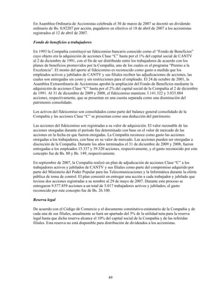 En Asamblea Ordinaria de Accionistas celebrada el 30 de marzo de 2007 se decretó un dividendo
ordinario de Bs. 0,92207 por acción, pagaderos en efectivo el 18 de abril de 2007 a los accionistas
registrados al 12 de abril de 2007.

Fondo de beneficios a trabajadores

En 1993 la Compañía constituyó un fideicomiso bancario conocido como el “Fondo de Beneficios”
cuyo objeto era la adquisición de acciones Clase “C” hasta por el 1% del capital social de CANTV
al 2 de diciembre de 1991, con el fin de ser distribuido entre los trabajadores de acuerdo con los
planes de beneficios promovidos por la Compañía, uno de los cuales es el programa “Premio a la
Excelencia”. El monto del aporte al fideicomiso es reconocido como gasto a medida que los
empleados activos y jubilados de CANTV y sus filiales reciben las adjudicaciones de acciones, las
cuales son entregadas sin costo y sin restricciones para el empleado. El 24 de octubre de 2001, la
Asamblea Extraordinaria de Accionistas aprobó la ampliación del Fondo de Beneficios mediante la
adquisición de acciones Clase “C” hasta por el 2% del capital social de la Compañía al 2 de diciembre
de 1991. Al 31 de diciembre de 2009 y 2008, el fideicomiso mantiene 3.141.322 y 3.033.884
acciones, respectivamente, que se presentan en una cuenta separada como una disminución del
patrimonio consolidado.

Los activos del fideicomiso son consolidados como parte del balance general consolidado de la
Compañía y las acciones Clase “C” se presentan como una deducción del patrimonio.

Las acciones del fideicomiso son registradas a su valor de adquisición. El valor razonable de las
acciones otorgadas durante el período fue determinado con base en el valor de mercado de las
acciones en la fecha en que fueron otorgadas. La Compañía reconoce como gasto las acciones
otorgadas a los trabajadores, con base en su valor de mercado. Las acciones pueden ser otorgadas a
discreción de la Compañía. Durante los años terminados el 31 de diciembre de 2009 y 2008, fueron
entregadas a los empleados 15.337 y 39.320 acciones, respectivamente, y el gasto reconocido por este
concepto fue de Bs. 80 y Bs. 149, respectivamente.

En septiembre de 2007, la Compañía realizó un plan de adjudicación de acciones Clase “C” a los
trabajadores activos y jubilados de CANTV y sus filiales como parte del compromiso adquirido por
parte del Ministerio del Poder Popular para las Telecomunicaciones y la Informática durante la oferta
pública de toma de control. El plan consistió en entregar una acción a cada trabajador y jubilado que
tuviese dos acciones registradas a su nombre al 29 de mayo de 2007. Durante este proceso se
entregaron 9.577.859 acciones a un total de 5.017 trabajadores activos y jubilados; el gasto
reconocido por este concepto fue de Bs. 26.100.

Reserva legal

De acuerdo con el Código de Comercio y el documento constitutivo-estatutario de la Compañía y de
cada una de sus filiales, anualmente se hará un apartado del 5% de la utilidad neta para la reserva
legal hasta que dicha reserva alcance el 10% del capital social de la Compañía y de las referidas
filiales. Esta reserva no está disponible para distribución de dividendos a los accionistas.




                                               49
 