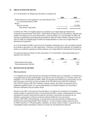 12.   OBLIGACIONES DE DEUDA

      Al 31 de diciembre, las obligaciones de deuda se componen de:

                                                                           2009                2008
       Deuda bancaria en yenes japoneses a tasa anual fija del 5,8%,
         con vencimiento hasta el 2009                                             -             12.878
       Menos:
         Porción corriente                                                         -            (12.878)
            Total deuda a largo plazo                                              -                  -

      En febrero de 1990, la Compañía adquirió un préstamo con el Japan Bank for International
      Cooperation (anteriormente The Export - Import Bank of Japan) por ¥ 16.228 millones, utilizado para
      cambios tecnológicos en la red de transmisión y conexión urbana. Al 31 de diciembre de 2008, este
      préstamo se amortizaba semestralmente presentaba un saldo de ¥ 540,9 millones. Durante el mes de
      enero de 2009, la Compañía pagó el saldo de la deuda pendiente en yenes con el Japan Bank for
      International Cooperation.

      Al 31 de diciembre de 2008, la gerencia de la Compañía consideraba que el valor razonable estimado
      de la deuda se aproxima a su valor según libros. Asimismo a la fecha antes indicada, la Compañía no
      mantuvo un colateral o garantía por dicho préstamo con el Japan Bank for International Cooperation.

      Los gastos de intereses durante los años terminados el 31 de diciembre, están representados por lo
      siguiente (Ver Nota 20):

                                                         2009              2008                2007

       Telecomunicaciones Fijas                                 58             1.105              2.324
       Telecomunicaciones Móviles                                -                 -                661

13.   BENEFICIOS DE RETIRO

      Plan de pensiones

      La Compañía tiene un plan de pensiones de beneficios definidos para sus empleados. Los beneficios a
      ser pagados bajo este plan están basados en los años de servicios prestados y en el último salario del
      trabajador. Al 31 de diciembre de 2009 y 2008, la Compañía tiene fideicomisos relacionados con este
      plan que poseen activos por un valor razonable de Bs. 981.604 (incluye US$ 399,7 millones)
      y Bs. 819.837 (incluye US$ 328,7 millones), respectivamente, para cubrir los beneficios de los
      empleados elegibles al plan. Los activos denominados en moneda extranjera son convertidos a
      bolívares utilizando la tasa de cambio oficial.

      Durante el año 2007, como parte del Acuerdo Marco y las Mesas de Conciliación, la Compañía
      decidió cumplir la sentencia de fecha 13 de diciembre de 2006 y aceptar voluntariamente los montos
      calculados de acuerdo a dicha decisión judicial y procedió a incrementar las pensiones de sus
      jubilados y pensionados conforme al aumento salarial establecido en la convención
      colectiva 2007-2009. Adicionalmente, se acordó incluir como parte del plan de jubilación una
      bonificación mensual denominada “Bono Solidario”, el cual se empezó a pagar a partir de enero
      de 2008 y beneficia a 7.229 pensionados y jubilados, sin incluir a sobrevivientes. La gerencia no ha
      contemplado otorgar incrementos a futuro en el monto de esta bonificación adicional.




                                                    50
 