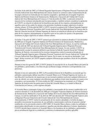 En fecha 16 de abril de 2007, el Tribunal Segundo Superior para el Régimen Procesal Transitorio del
Circuito Judicial del Área Metropolitana de Caracas anunció su sentencia sobre la determinación de
los pagos retroactivos realizada por los expertos asignados y aprobada por el Juzgado Trigésimo
Séptimo de Primera Instancia de Sustanciación, Mediación y Ejecución del Trabajo del Circuito
Judicial del Área Metropolitana de Caracas el 13 de diciembre de 2006. La decisión rechazó la
mayoría de los reclamos introducidos por los pensionados y también rechazó considerar la apelación
de CANTV en relación al cálculo de los beneficios por parte de los expertos, principalmente en
aquellos casos en los cuales los ajustes a las pensiones resultaran en pagos superiores al salario
mínimo urbano. El 24 de abril de 2007, CANTV recurrió la sentencia del Tribunal Segundo Superior
para el Régimen Procesal Transitorio del Circuito Judicial del Área Metropolitana de Caracas ante la
Sala de Casación Social del Tribunal Supremo de Justicia en relación al cálculo de los beneficios por
parte de los expertos, principalmente en aquellos casos en los cuales los ajustes a las pensiones
resultaran en pagos superiores al salario mínimo urbano.

En fecha 13 de julio de 2007, CANTV anunció que ejecutaría la sentencia dictada el 13 de diciembre
de 2006 por el Juzgado Trigésimo Séptimo de Primera Instancia de Sustanciación, Mediación y
Ejecución del Trabajo del Circuito Judicial del Área Metropolitana de Caracas, la cual fue ratificada
el 16 de abril de 2007 por decisión del Tribunal Segundo Superior para el Régimen Procesal
Transitorio del Circuito Judicial del Área Metropolitana de Caracas. En este sentido, CANTV se
comprometió a acatar la sentencia definitiva que dictara la Sala de Casación Social del Tribunal
Supremo de Justicia, con ocasión de los recursos interpuestos contra la sentencia dictada por el
Tribunal Segundo Superior para el Régimen Procesal Transitorio del Circuito Judicial del Trabajo del
Circuito Judicial del Área Metropolitana de Caracas. Por lo tanto, en caso de ser declarados “con
lugar” dichos recursos, la CANTV pagaría cualquier diferencia que resultara a favor de los jubilados
y pensionados.

Durante el mes de agosto de 2007, CANTV propuso la suscripción de un Acuerdo Marco por parte de
los jubilados y pensionados, a los fines de que recibieran el pago retroactivo correspondiente a sus
pensiones.

Durante el mes de septiembre de 2007, la Procuraduría General de la República recomendó que los
jubilados y pensionados debían suscribir el Acuerdo Marco en el Tribunal Supremo de Justicia, en
una Mesa de Conciliación, de manera que en ese escenario pudiera resolverse cualquier diferencia o
error de cálculo; así como cualquier otra diferencia que pudiera existir entre las partes en cuanto a los
conceptos a ser reconocidos. El 10 de octubre de 2007 comenzaron las reuniones en el Tribunal
Supremo de Justicia entre las partes para la firma del Acuerdo Marco y se instaló la Mesa de
Conciliación en Caracas y cinco regiones del país.

El Acuerdo Marco contempla el pago a los jubilados y pensionados de los montos establecidos en la
sentencia dictada el 13 de diciembre de 2006 por el Juzgado Trigésimo Séptimo de Primera Instancia
de Sustanciación, Mediación y Ejecución del Trabajo del Circuito Judicial del Área Metropolitana de
Caracas, la cual fue ratificada el 16 de abril de 2007 por decisión del Tribunal Segundo Superior para
el Régimen Procesal Transitorio del Circuito Judicial del Área Metropolitana de Caracas.
Adicionalmente, CANTV realizó la actualización de los montos adeudados a la fecha de pago y
procedió a incrementar las pensiones de sus jubilados y pensionados conforme al aumento salarial
establecido en la convención colectiva 2007-2009. El Acuerdo Marco abarca a todos los jubilados y
pensionados identificados en esta sentencia y aquellos que decidan adherirse el mismo. Igualmente,
CANTV decidió hacer extensivo el Acuerdo Marco a los herederos de los jubilados y pensionados,
previa acreditación legal de su condición y conforme al ordenamiento jurídico aplicable.




                                                56
 
