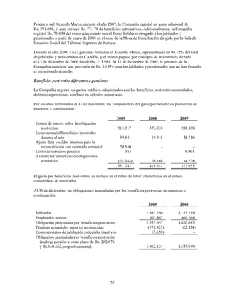 Producto del Acuerdo Marco, durante el año 2007, la Compañía registró un gasto adicional de
Bs. 291.068, el cual incluye Bs. 77.178 de beneficios retroactivos. Adicionalmente, la Compañía
registró Bs. 71.094 del costo relacionado con el Bono Solidario otorgado a los jubilados y
pensionados a partir de enero de 2008 en el seno de la Mesa de Conciliación dirigida por la Sala de
Casación Social del Tribunal Supremo de Justicia.

Durante al año 2009, 7.632 personas firmaron el Acuerdo Marco, representando un 94.15% del total
de jubilados y pensionados de CANTV, y el monto pagado por concepto de la sentencia dictada
el 13 de diciembre de 2006 fue de Bs. 213.981. Al 31 de diciembre de 2009, la gerencia de la
Compañía mantiene una provisión de Bs. 10.974 para los jubilados y pensionados que no han firmado
el mencionado acuerdo.

Beneficios post-retiro diferentes a pensiones

La Compañía registra los gastos médicos relacionados con los beneficios post-retiro acumulados,
distintos a pensiones, con base en cálculos actuariales.

Por los años terminados el 31 de diciembre, los componentes del gasto por beneficios post-retiro se
muestran a continuación:

                                                      2009              2008                2007
 Costos de interés sobre la obligación
    post-retiro                                       515.317            373.038             288.108
 Costo actuarial beneficios incurridos
    durante el año                                     39.841             19.445                 18.716
 Ajuste data y saldos internos para la
    reconciliación con estimado actuarial              20.550                   -                     -
 Costo de servicios pasados                               383                   -                 6.601
 (Ganancia)/ amortización de pérdidas
    actuariales                                       (24.344)            26.168              14.528
                                                      551.747            418.651             327.953

El gasto por beneficios post-retiro, se incluye en el rubro de labor y beneficios en el estado
consolidado de resultados.

Al 31 de diciembre, las obligaciones acumuladas por los beneficios post-retiro se muestran a
continuación:

                                                                        2009                2008

 Jubilados                                                             1.932.290           1.153.519
 Empleados activos                                                       605.407             466.564
 Obligación proyectada por beneficios post-retiro                      2.537.697           1.620.083
 Pérdidas actuariales netas no reconocidas                              (571.923)            (62.134)
 Costo servicios de jubilación especial e inactivos                       (3.650)                  -
 Obligación acumulada por beneficios post-retiro
   (incluye porción a corto plazo de Bs. 262.676
   y Bs.160.662, respectivamente)                                      1.962.124           1.557.949




                                                57
 